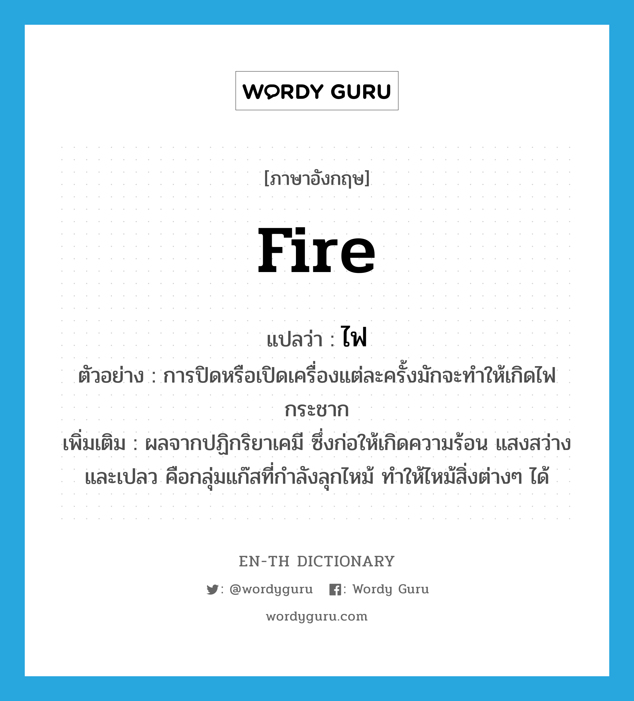 fire แปลว่า?, คำศัพท์ภาษาอังกฤษ fire แปลว่า ไฟ ประเภท N ตัวอย่าง การปิดหรือเปิดเครื่องแต่ละครั้งมักจะทำให้เกิดไฟกระชาก เพิ่มเติม ผลจากปฏิกริยาเคมี ซึ่งก่อให้เกิดความร้อน แสงสว่างและเปลว คือกลุ่มแก๊สที่กำลังลุกไหม้ ทำให้ไหม้สิ่งต่างๆ ได้ หมวด N