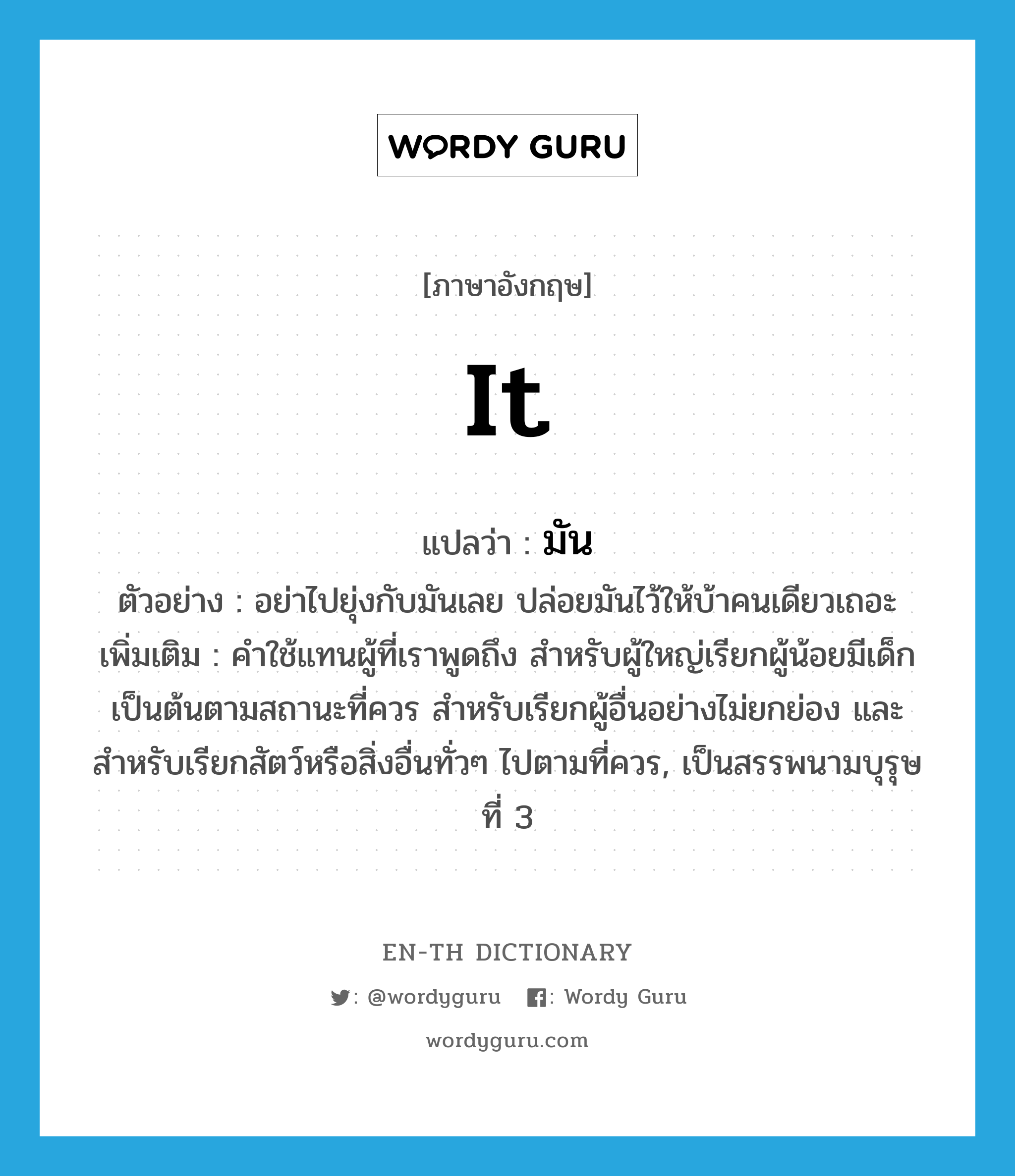 it แปลว่า?, คำศัพท์ภาษาอังกฤษ it แปลว่า มัน ประเภท PRON ตัวอย่าง อย่าไปยุ่งกับมันเลย ปล่อยมันไว้ให้บ้าคนเดียวเถอะ เพิ่มเติม คำใช้แทนผู้ที่เราพูดถึง สำหรับผู้ใหญ่เรียกผู้น้อยมีเด็กเป็นต้นตามสถานะที่ควร สำหรับเรียกผู้อื่นอย่างไม่ยกย่อง และสำหรับเรียกสัตว์หรือสิ่งอื่นทั่วๆ ไปตามที่ควร, เป็นสรรพนามบุรุษที่ 3 หมวด PRON