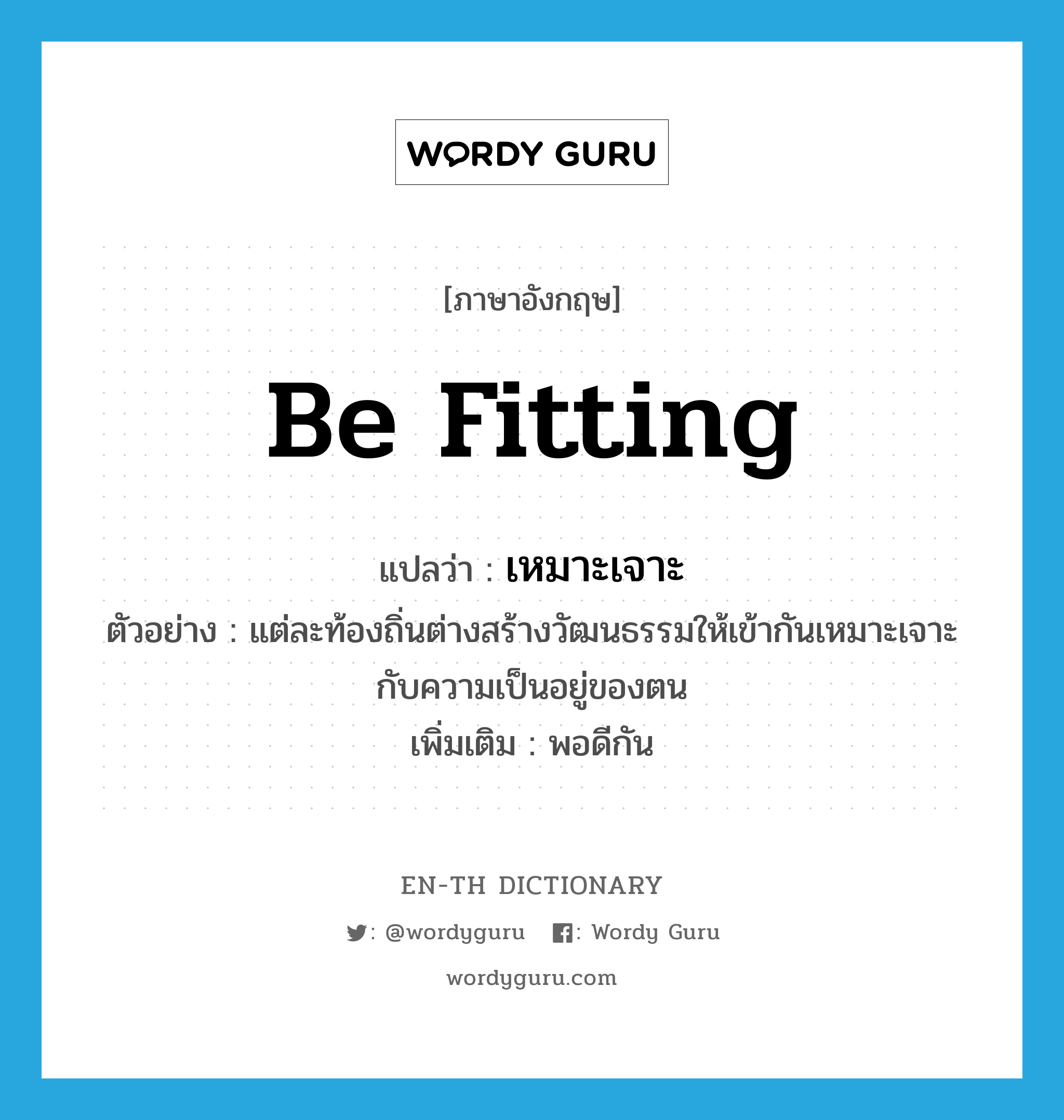 be fitting แปลว่า?, คำศัพท์ภาษาอังกฤษ be fitting แปลว่า เหมาะเจาะ ประเภท V ตัวอย่าง แต่ละท้องถิ่นต่างสร้างวัฒนธรรมให้เข้ากันเหมาะเจาะกับความเป็นอยู่ของตน เพิ่มเติม พอดีกัน หมวด V