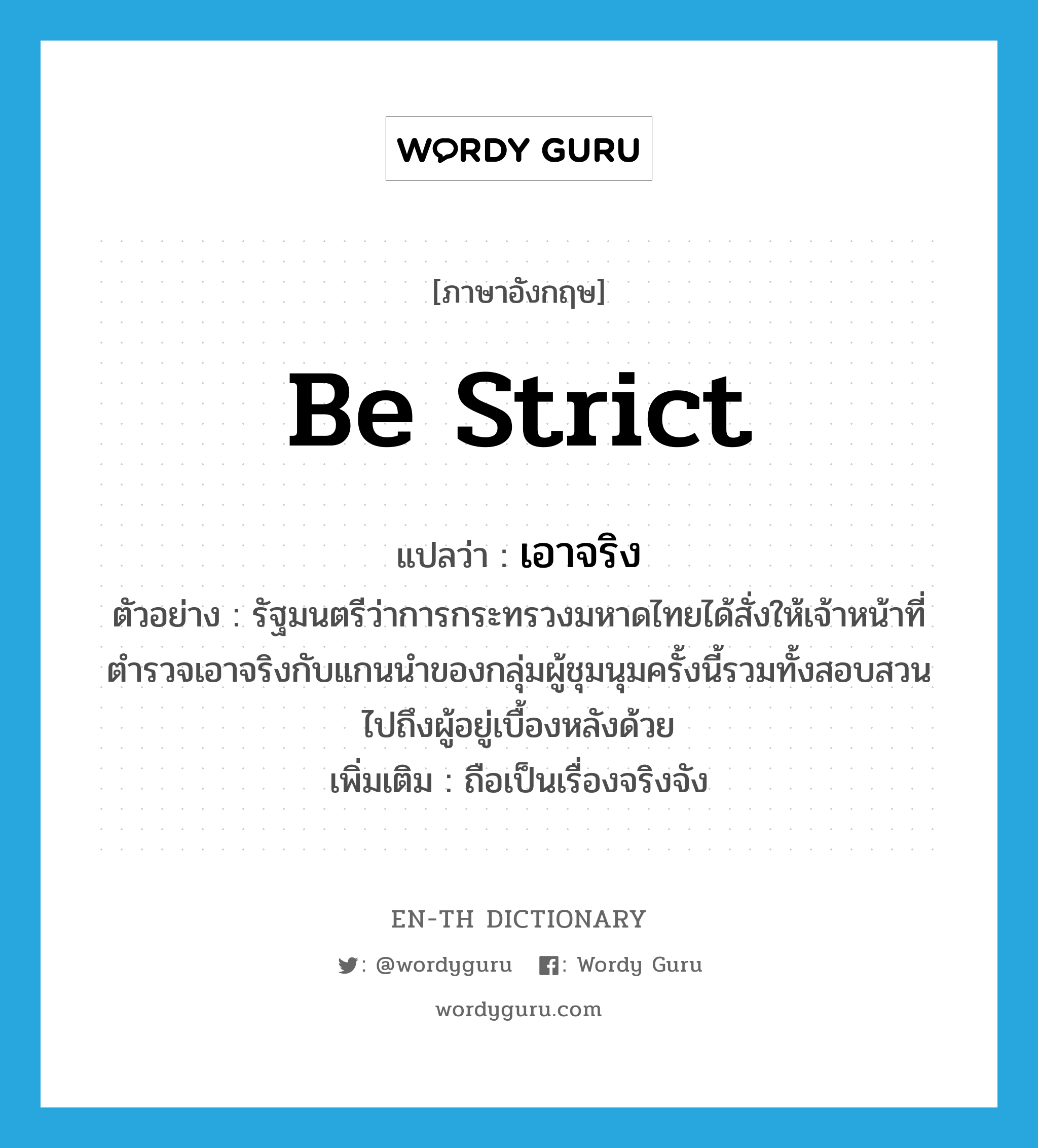 be strict แปลว่า?, คำศัพท์ภาษาอังกฤษ be strict แปลว่า เอาจริง ประเภท V ตัวอย่าง รัฐมนตรีว่าการกระทรวงมหาดไทยได้สั่งให้เจ้าหน้าที่ตำรวจเอาจริงกับแกนนำของกลุ่มผู้ชุมนุมครั้งนี้รวมทั้งสอบสวนไปถึงผู้อยู่เบื้องหลังด้วย เพิ่มเติม ถือเป็นเรื่องจริงจัง หมวด V