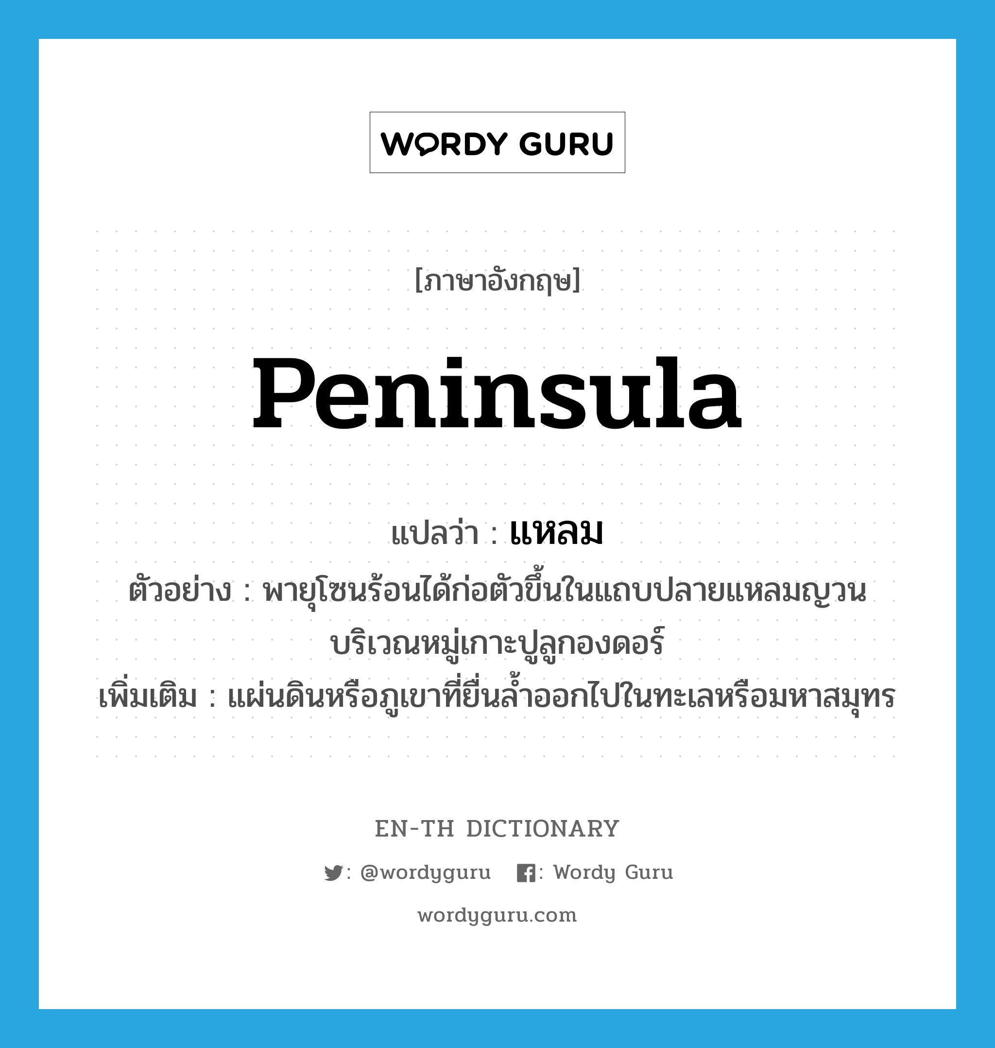 peninsula แปลว่า?, คำศัพท์ภาษาอังกฤษ peninsula แปลว่า แหลม ประเภท N ตัวอย่าง พายุโซนร้อนได้ก่อตัวขึ้นในแถบปลายแหลมญวนบริเวณหมู่เกาะปูลูกองดอร์ เพิ่มเติม แผ่นดินหรือภูเขาที่ยื่นล้ำออกไปในทะเลหรือมหาสมุทร หมวด N