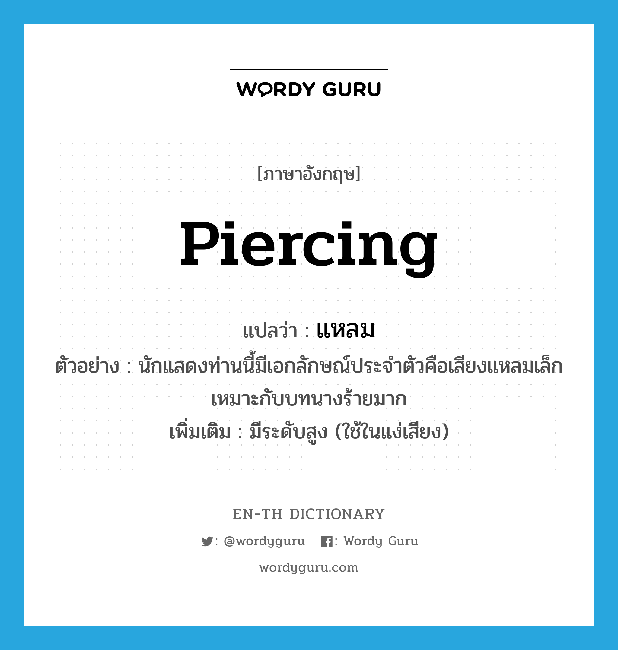 piercing แปลว่า?, คำศัพท์ภาษาอังกฤษ piercing แปลว่า แหลม ประเภท ADJ ตัวอย่าง นักแสดงท่านนี้มีเอกลักษณ์ประจำตัวคือเสียงแหลมเล็กเหมาะกับบทนางร้ายมาก เพิ่มเติม มีระดับสูง (ใช้ในแง่เสียง) หมวด ADJ