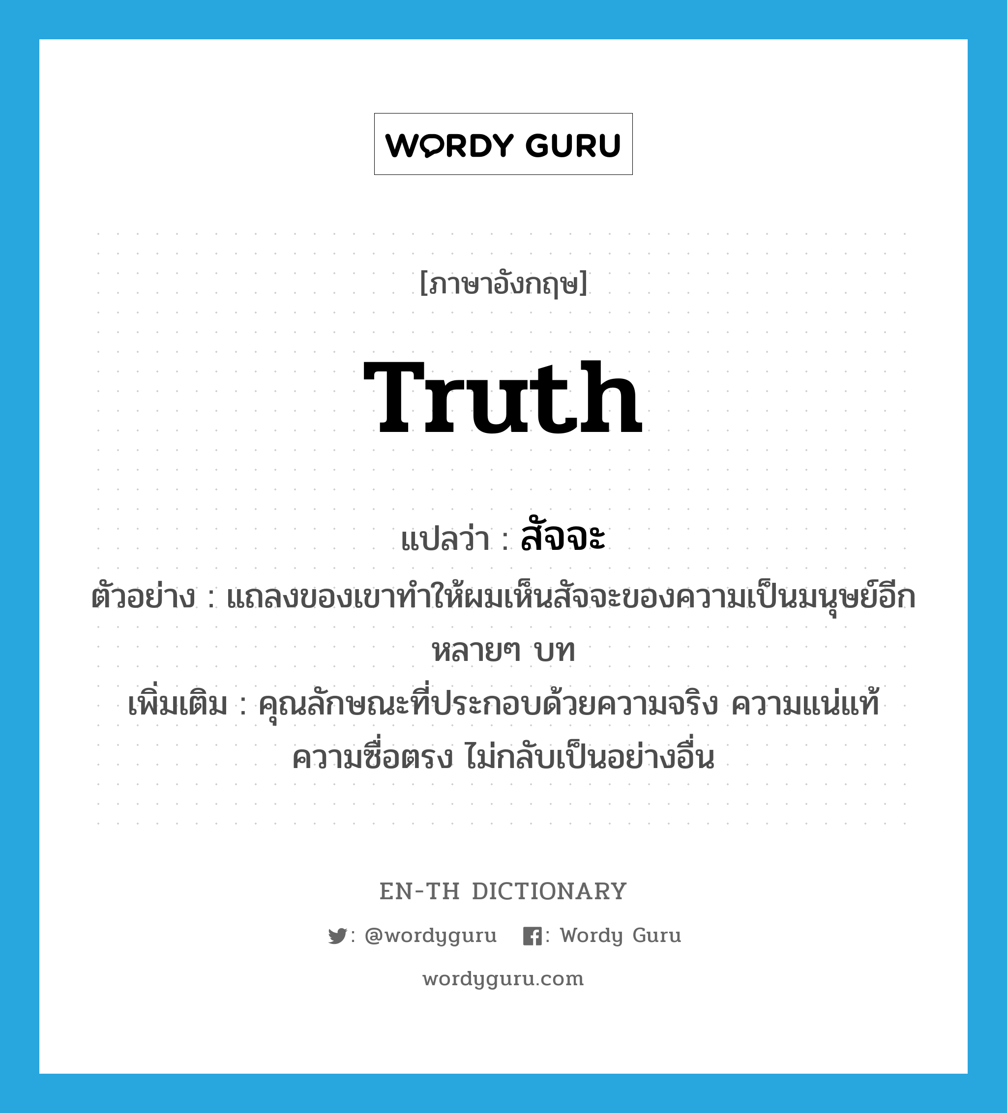 truth แปลว่า?, คำศัพท์ภาษาอังกฤษ truth แปลว่า สัจจะ ประเภท N ตัวอย่าง แถลงของเขาทำให้ผมเห็นสัจจะของความเป็นมนุษย์อีกหลายๆ บท เพิ่มเติม คุณลักษณะที่ประกอบด้วยความจริง ความแน่แท้ ความซื่อตรง ไม่กลับเป็นอย่างอื่น หมวด N