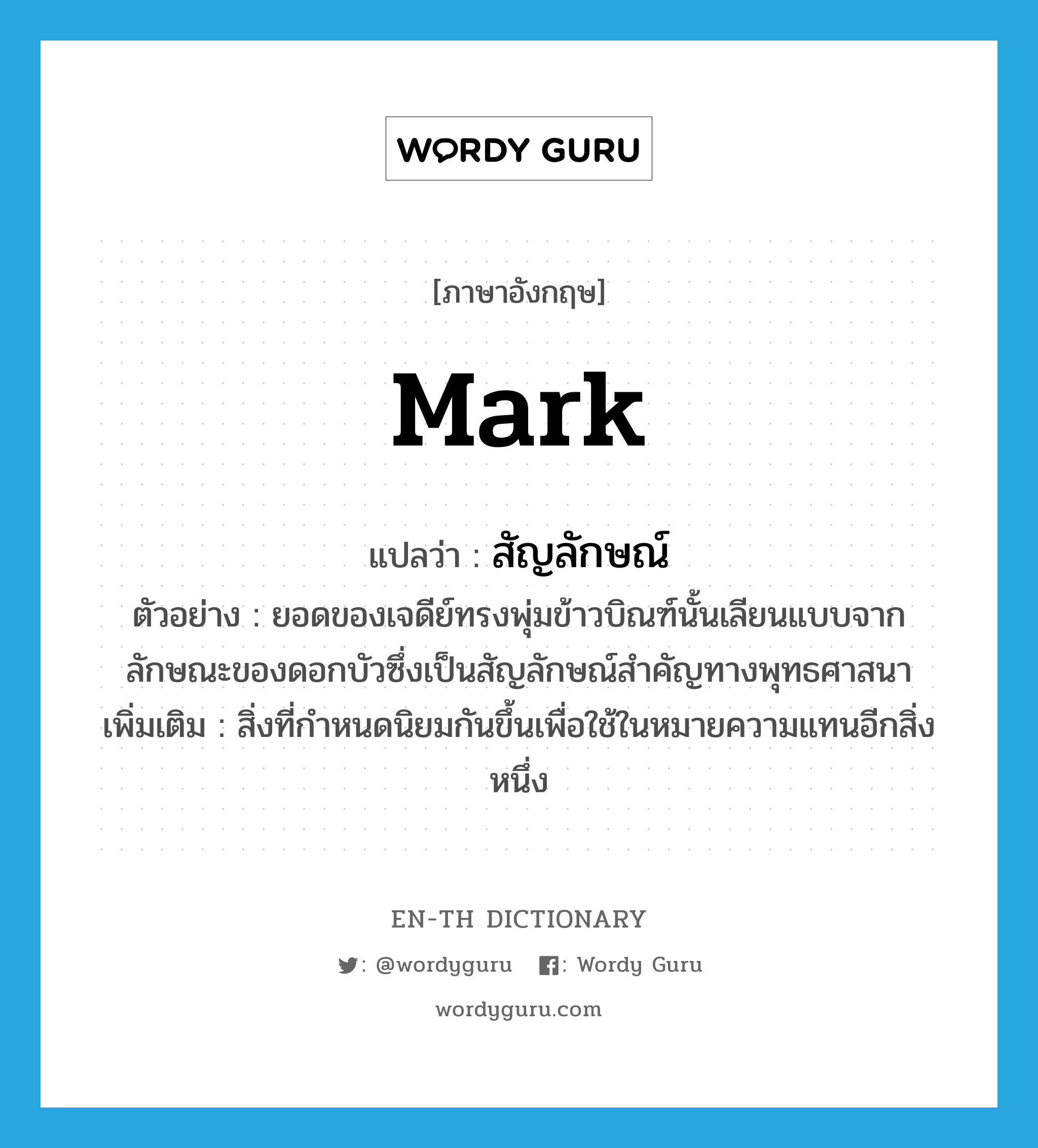 mark แปลว่า?, คำศัพท์ภาษาอังกฤษ mark แปลว่า สัญลักษณ์ ประเภท N ตัวอย่าง ยอดของเจดีย์ทรงพุ่มข้าวบิณฑ์นั้นเลียนแบบจากลักษณะของดอกบัวซึ่งเป็นสัญลักษณ์สำคัญทางพุทธศาสนา เพิ่มเติม สิ่งที่กำหนดนิยมกันขึ้นเพื่อใช้ในหมายความแทนอีกสิ่งหนึ่ง หมวด N