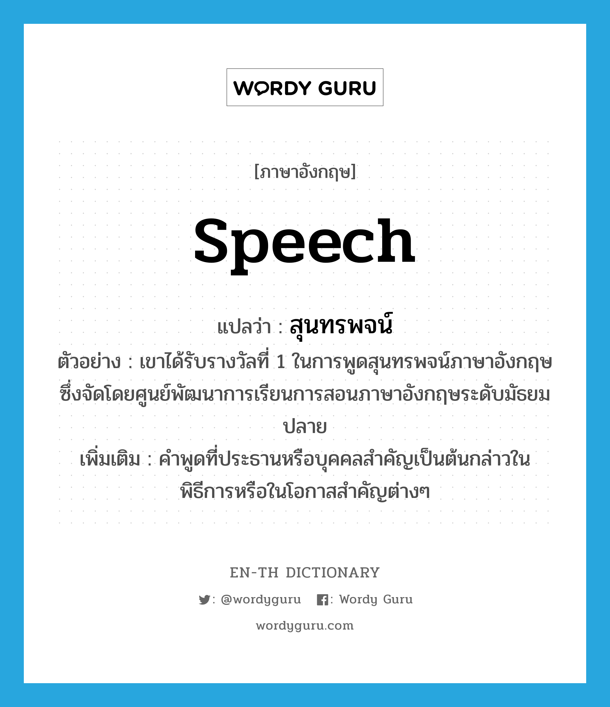 speech แปลว่า?, คำศัพท์ภาษาอังกฤษ speech แปลว่า สุนทรพจน์ ประเภท N ตัวอย่าง เขาได้รับรางวัลที่ 1 ในการพูดสุนทรพจน์ภาษาอังกฤษซึ่งจัดโดยศูนย์พัฒนาการเรียนการสอนภาษาอังกฤษระดับมัธยมปลาย เพิ่มเติม คำพูดที่ประธานหรือบุคคลสำคัญเป็นต้นกล่าวในพิธีการหรือในโอกาสสำคัญต่างๆ หมวด N