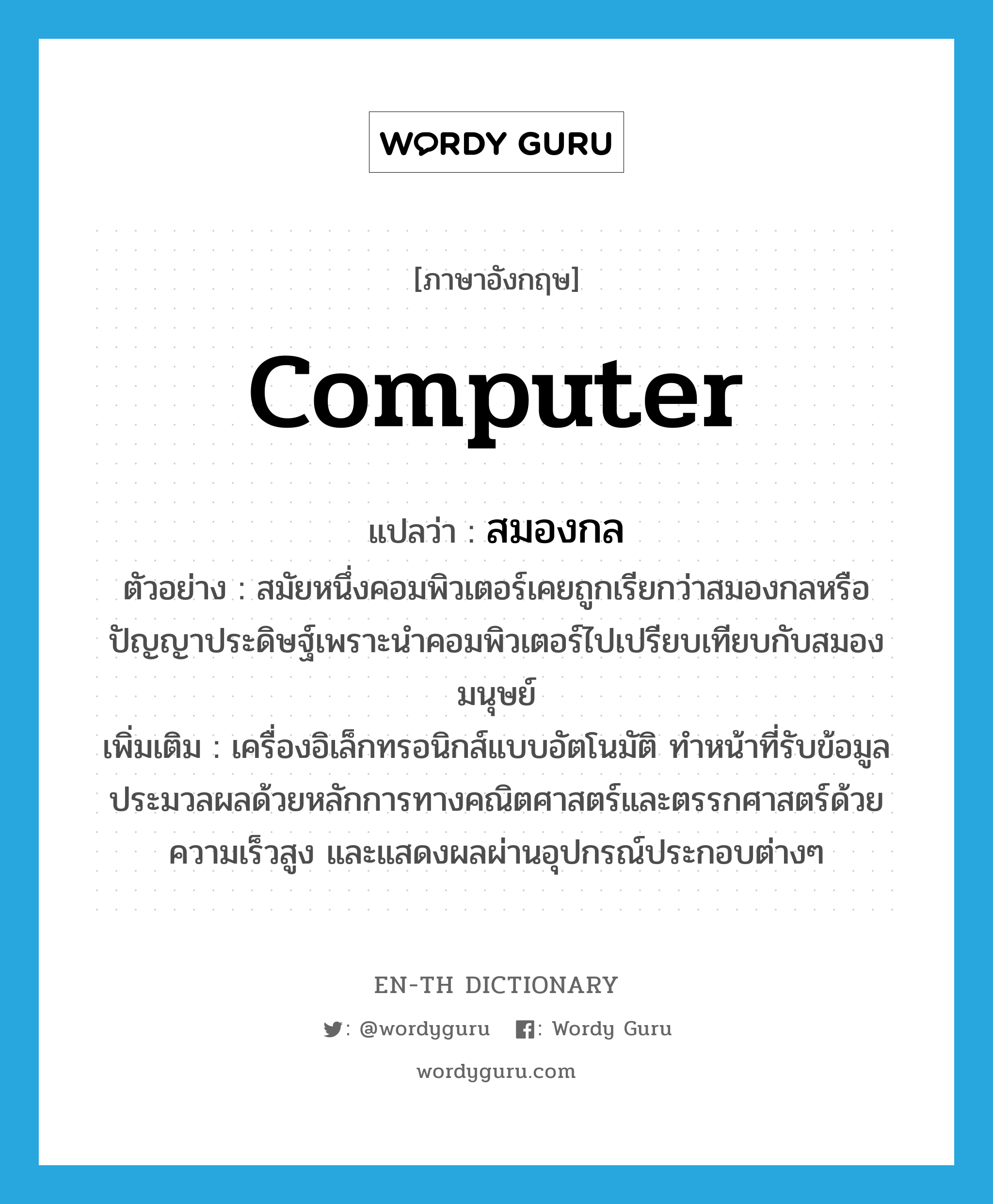 computer แปลว่า?, คำศัพท์ภาษาอังกฤษ computer แปลว่า สมองกล ประเภท N ตัวอย่าง สมัยหนึ่งคอมพิวเตอร์เคยถูกเรียกว่าสมองกลหรือปัญญาประดิษฐ์เพราะนำคอมพิวเตอร์ไปเปรียบเทียบกับสมองมนุษย์ เพิ่มเติม เครื่องอิเล็กทรอนิกส์แบบอัตโนมัติ ทำหน้าที่รับข้อมูล ประมวลผลด้วยหลักการทางคณิตศาสตร์และตรรกศาสตร์ด้วยความเร็วสูง และแสดงผลผ่านอุปกรณ์ประกอบต่างๆ หมวด N