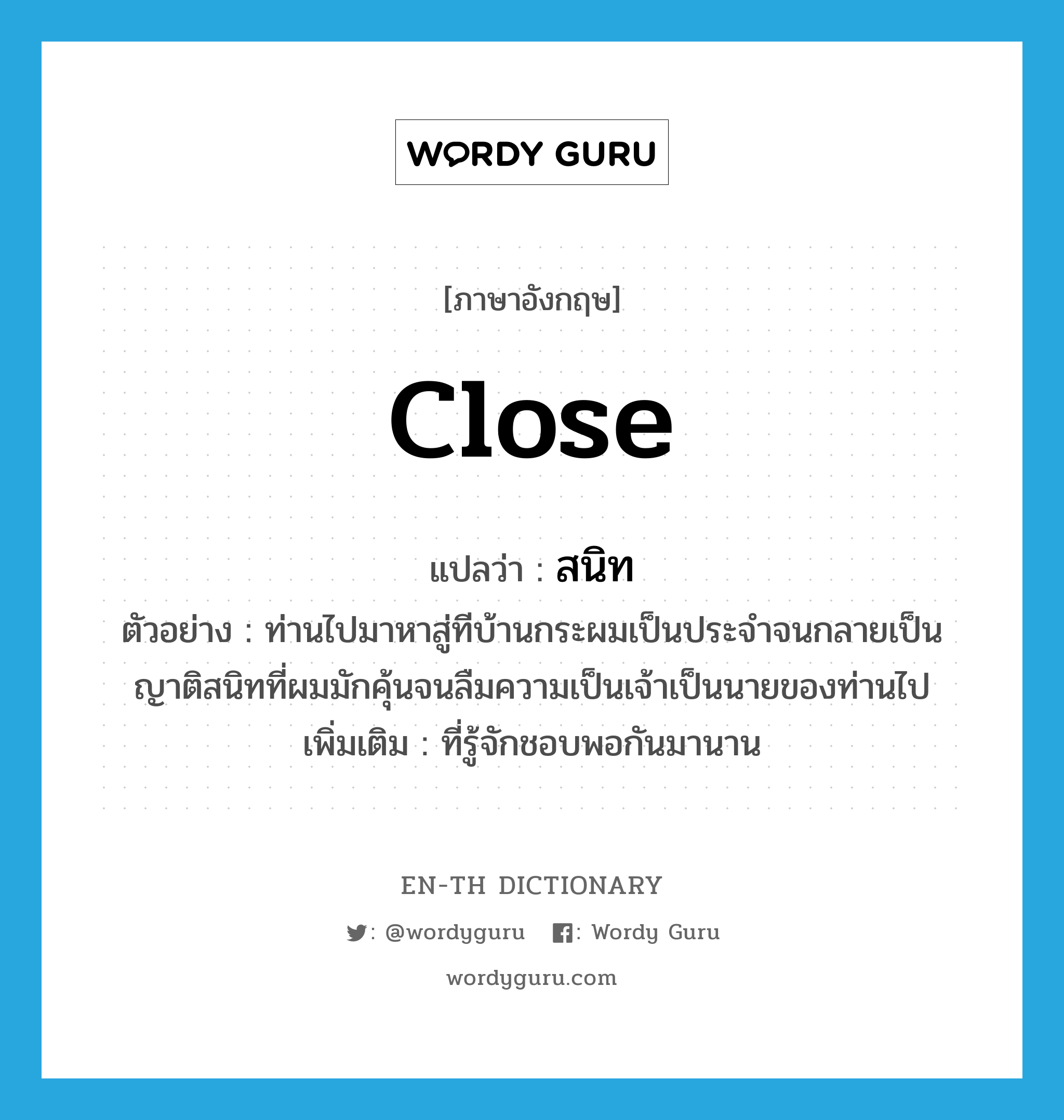 close แปลว่า?, คำศัพท์ภาษาอังกฤษ close แปลว่า สนิท ประเภท ADJ ตัวอย่าง ท่านไปมาหาสู่ทีบ้านกระผมเป็นประจำจนกลายเป็นญาติสนิทที่ผมมักคุ้นจนลืมความเป็นเจ้าเป็นนายของท่านไป เพิ่มเติม ที่รู้จักชอบพอกันมานาน หมวด ADJ