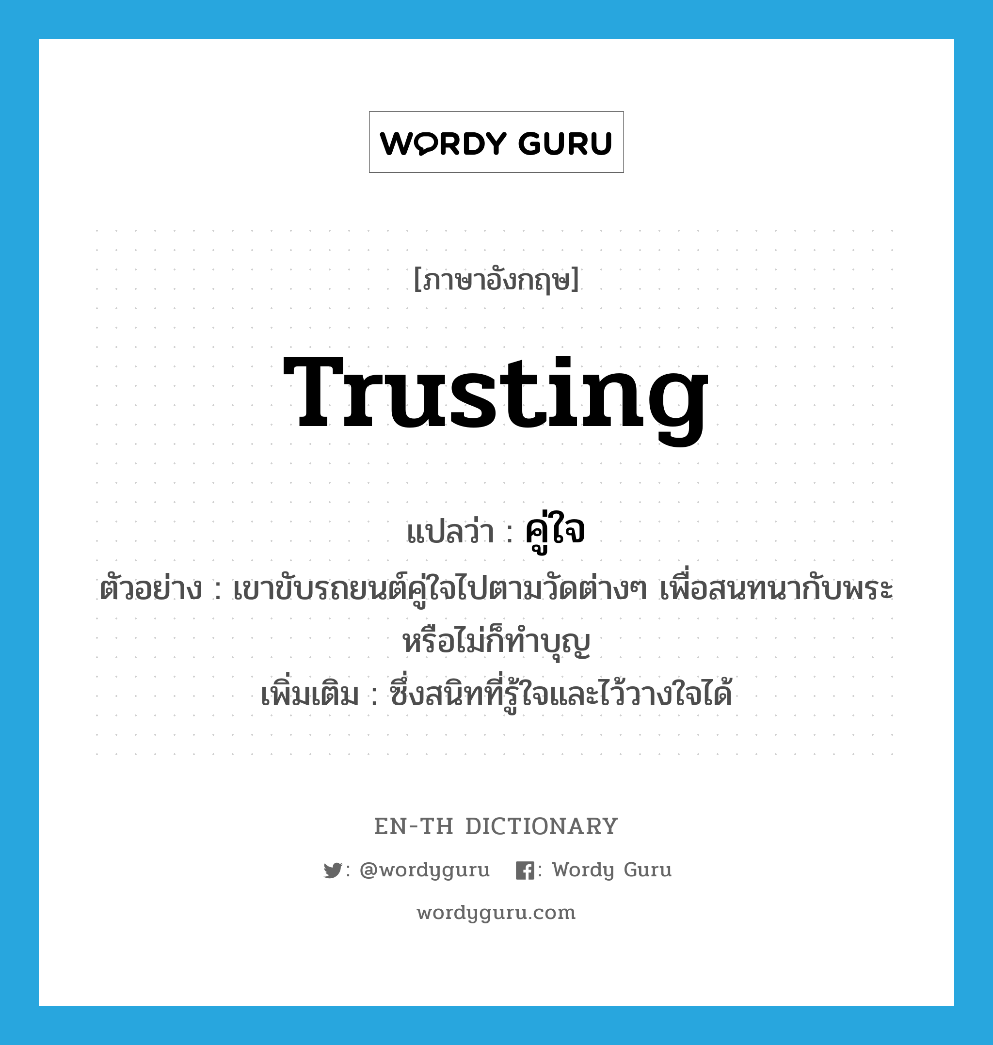 trusting แปลว่า?, คำศัพท์ภาษาอังกฤษ trusting แปลว่า คู่ใจ ประเภท ADJ ตัวอย่าง เขาขับรถยนต์คู่ใจไปตามวัดต่างๆ เพื่อสนทนากับพระหรือไม่ก็ทำบุญ เพิ่มเติม ซึ่งสนิทที่รู้ใจและไว้วางใจได้ หมวด ADJ