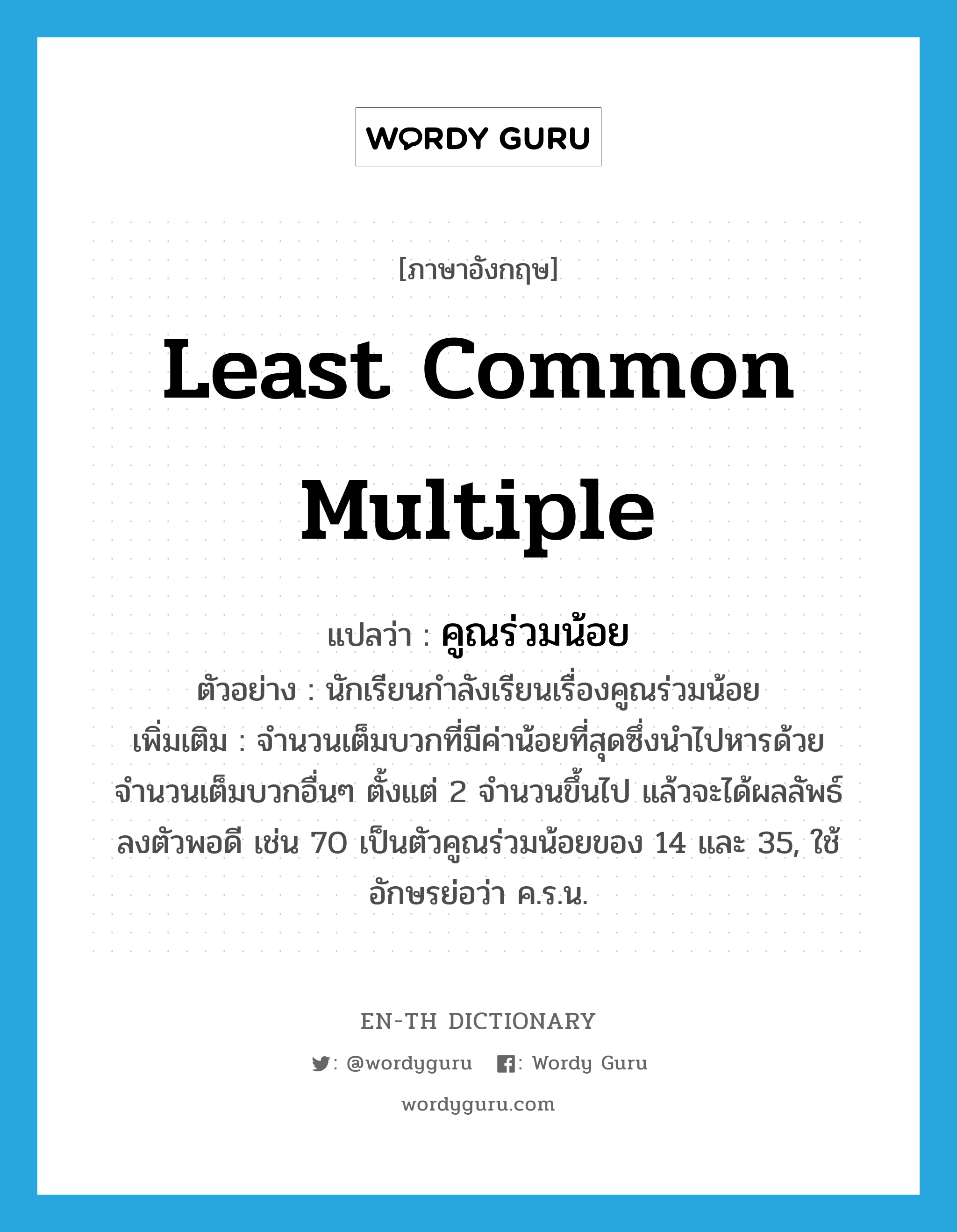 least common multiple แปลว่า?, คำศัพท์ภาษาอังกฤษ least common multiple แปลว่า คูณร่วมน้อย ประเภท N ตัวอย่าง นักเรียนกำลังเรียนเรื่องคูณร่วมน้อย เพิ่มเติม จำนวนเต็มบวกที่มีค่าน้อยที่สุดซึ่งนำไปหารด้วยจำนวนเต็มบวกอื่นๆ ตั้งแต่ 2 จำนวนขึ้นไป แล้วจะได้ผลลัพธ์ลงตัวพอดี เช่น 70 เป็นตัวคูณร่วมน้อยของ 14 และ 35, ใช้อักษรย่อว่า ค.ร.น. หมวด N