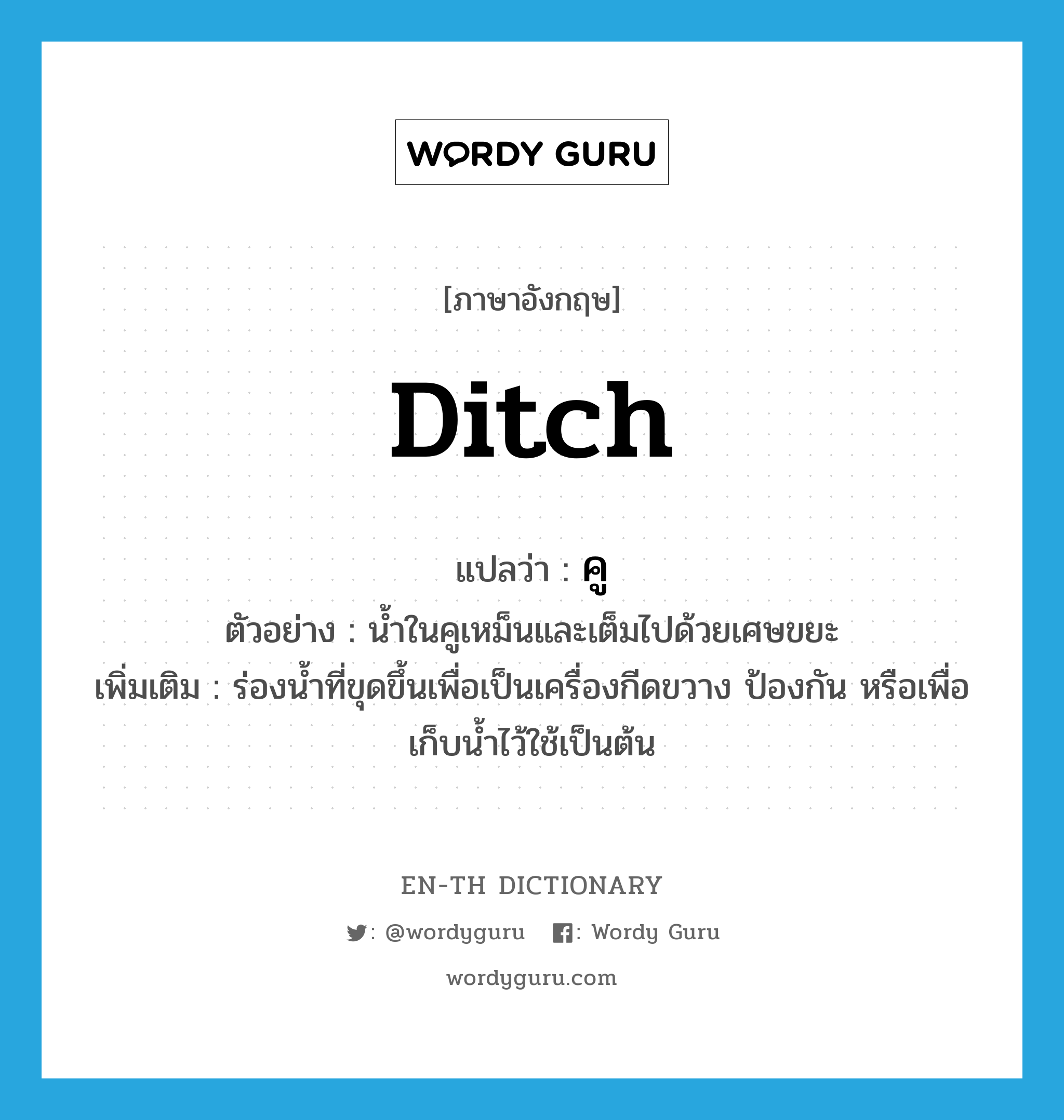 ditch แปลว่า?, คำศัพท์ภาษาอังกฤษ ditch แปลว่า คู ประเภท N ตัวอย่าง น้ำในคูเหม็นและเต็มไปด้วยเศษขยะ เพิ่มเติม ร่องน้ำที่ขุดขึ้นเพื่อเป็นเครื่องกีดขวาง ป้องกัน หรือเพื่อเก็บน้ำไว้ใช้เป็นต้น หมวด N