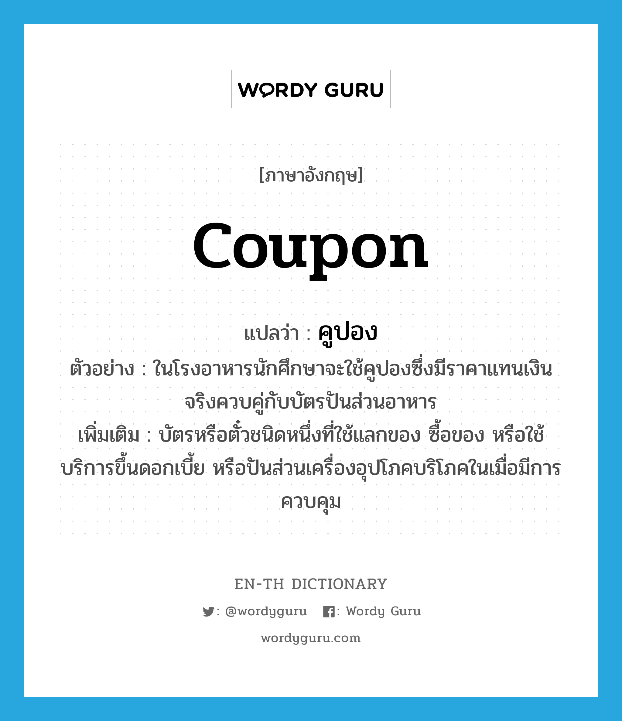 coupon แปลว่า?, คำศัพท์ภาษาอังกฤษ coupon แปลว่า คูปอง ประเภท N ตัวอย่าง ในโรงอาหารนักศึกษาจะใช้คูปองซึ่งมีราคาแทนเงินจริงควบคู่กับบัตรปันส่วนอาหาร เพิ่มเติม บัตรหรือตั๋วชนิดหนึ่งที่ใช้แลกของ ซื้อของ หรือใช้บริการขึ้นดอกเบี้ย หรือปันส่วนเครื่องอุปโภคบริโภคในเมื่อมีการควบคุม หมวด N