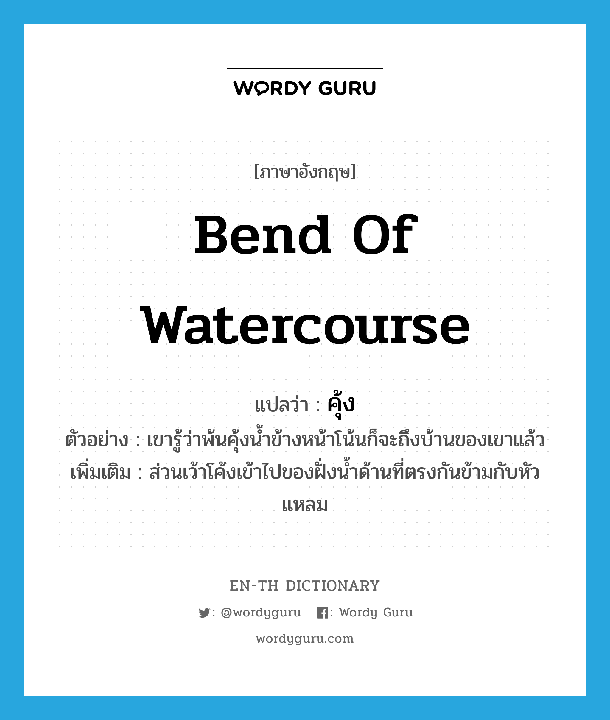 bend of watercourse แปลว่า?, คำศัพท์ภาษาอังกฤษ bend of watercourse แปลว่า คุ้ง ประเภท N ตัวอย่าง เขารู้ว่าพ้นคุ้งน้ำข้างหน้าโน้นก็จะถึงบ้านของเขาแล้ว เพิ่มเติม ส่วนเว้าโค้งเข้าไปของฝั่งน้ำด้านที่ตรงกันข้ามกับหัวแหลม หมวด N