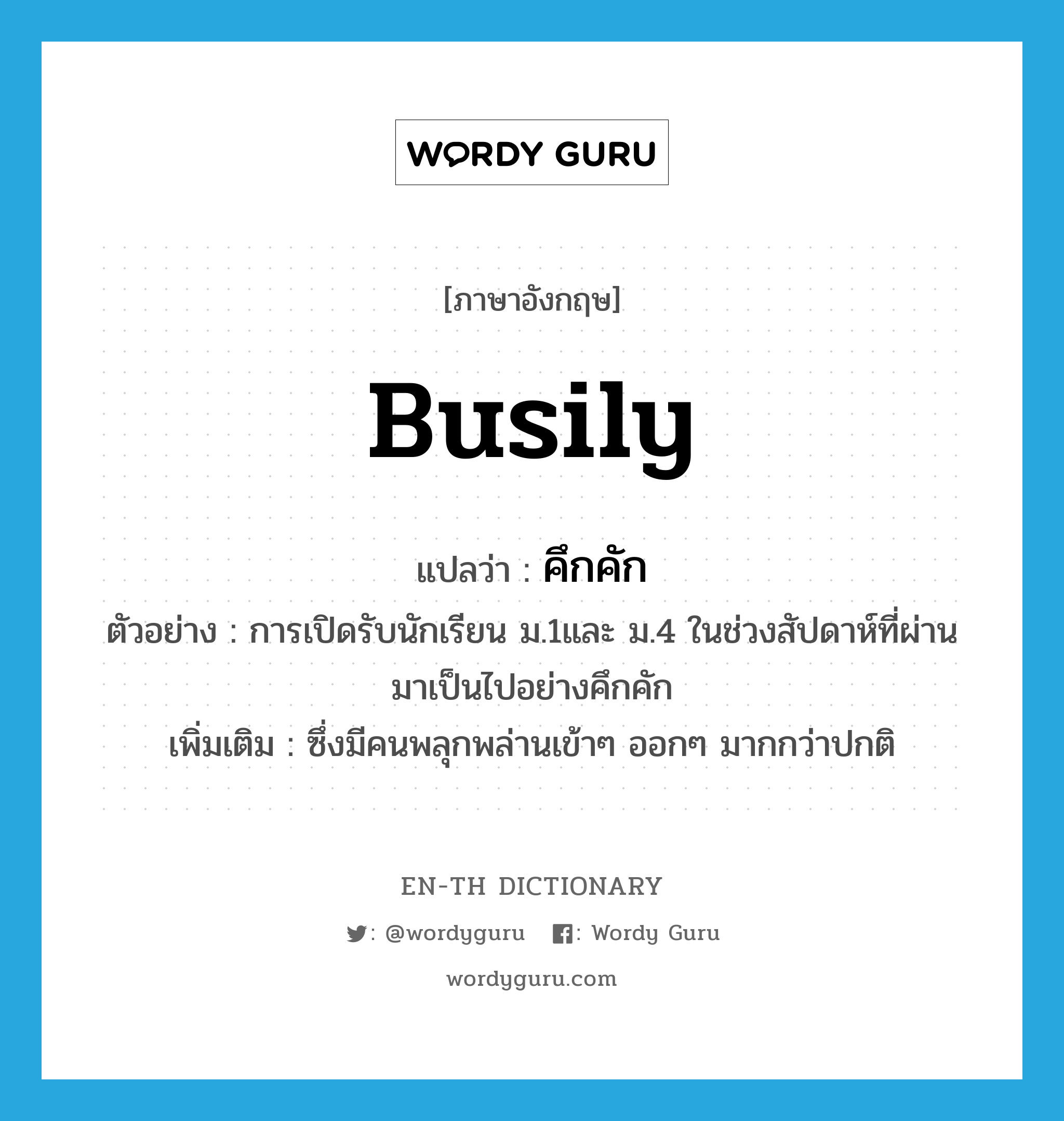 busily แปลว่า?, คำศัพท์ภาษาอังกฤษ busily แปลว่า คึกคัก ประเภท ADV ตัวอย่าง การเปิดรับนักเรียน ม.1และ ม.4 ในช่วงสัปดาห์ที่ผ่านมาเป็นไปอย่างคึกคัก เพิ่มเติม ซึ่งมีคนพลุกพล่านเข้าๆ ออกๆ มากกว่าปกติ หมวด ADV