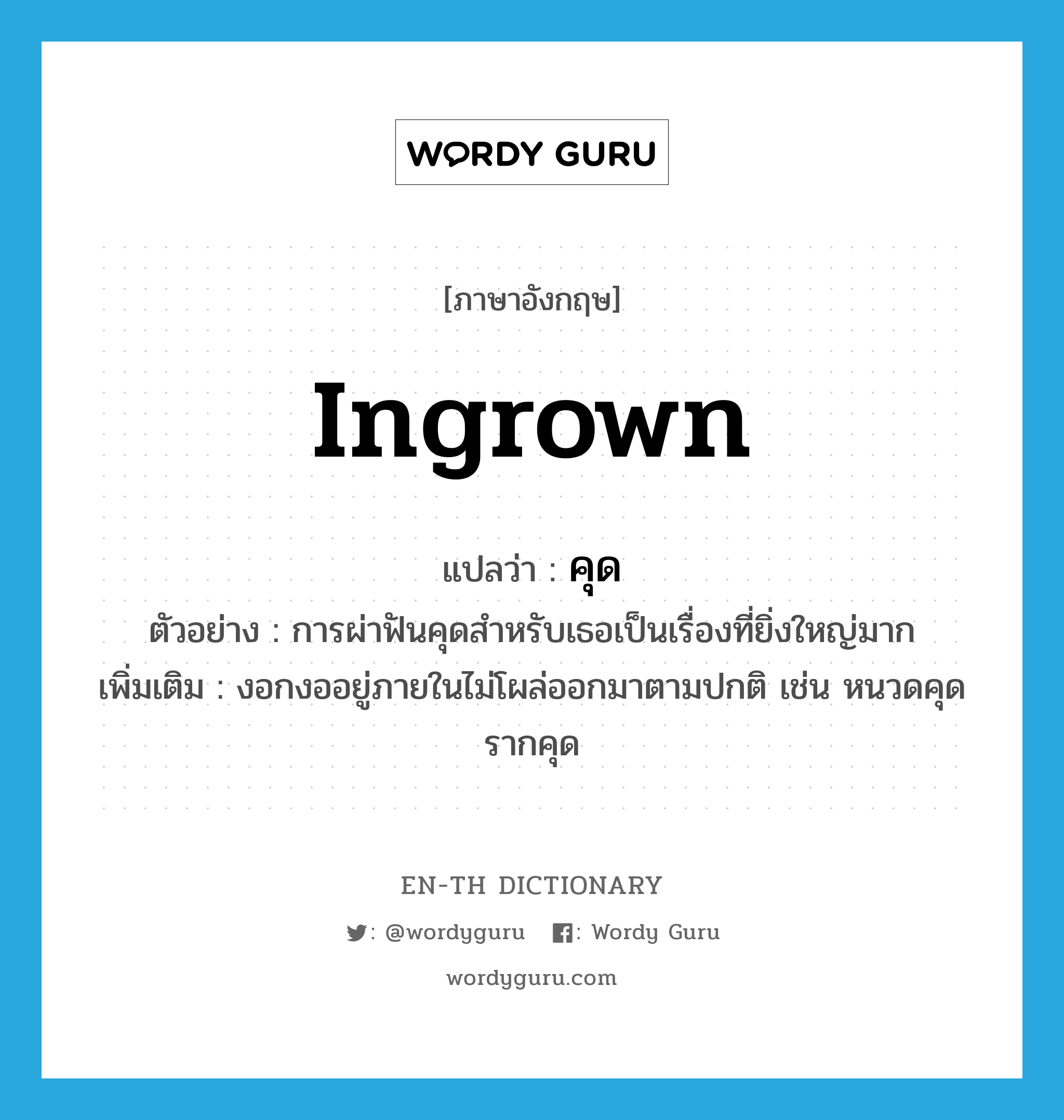 ingrown แปลว่า?, คำศัพท์ภาษาอังกฤษ ingrown แปลว่า คุด ประเภท ADJ ตัวอย่าง การผ่าฟันคุดสำหรับเธอเป็นเรื่องที่ยิ่งใหญ่มาก เพิ่มเติม งอกงออยู่ภายในไม่โผล่ออกมาตามปกติ เช่น หนวดคุด รากคุด หมวด ADJ