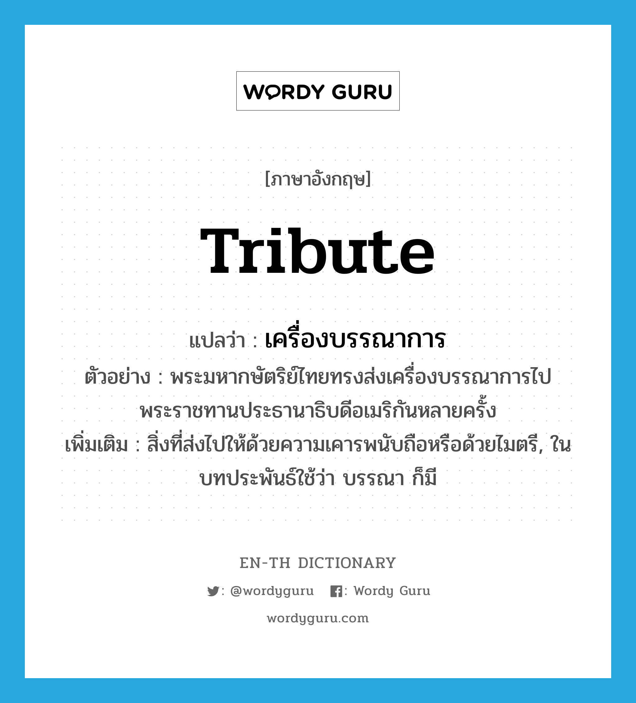 tribute แปลว่า?, คำศัพท์ภาษาอังกฤษ tribute แปลว่า เครื่องบรรณาการ ประเภท N ตัวอย่าง พระมหากษัตริย์ไทยทรงส่งเครื่องบรรณาการไปพระราชทานประธานาธิบดีอเมริกันหลายครั้ง เพิ่มเติม สิ่งที่ส่งไปให้ด้วยความเคารพนับถือหรือด้วยไมตรี, ในบทประพันธ์ใช้ว่า บรรณา ก็มี หมวด N