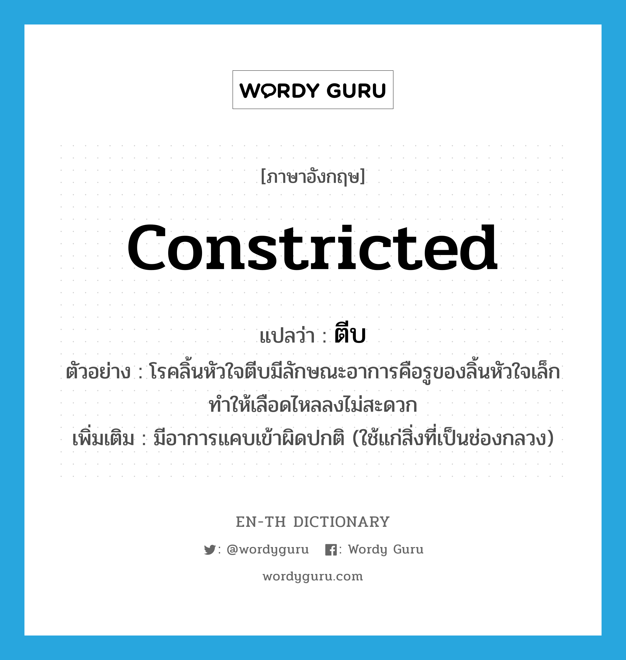 constricted แปลว่า?, คำศัพท์ภาษาอังกฤษ constricted แปลว่า ตีบ ประเภท ADJ ตัวอย่าง โรคลิ้นหัวใจตีบมีลักษณะอาการคือรูของลิ้นหัวใจเล็กทำให้เลือดไหลลงไม่สะดวก เพิ่มเติม มีอาการแคบเข้าผิดปกติ (ใช้แก่สิ่งที่เป็นช่องกลวง) หมวด ADJ