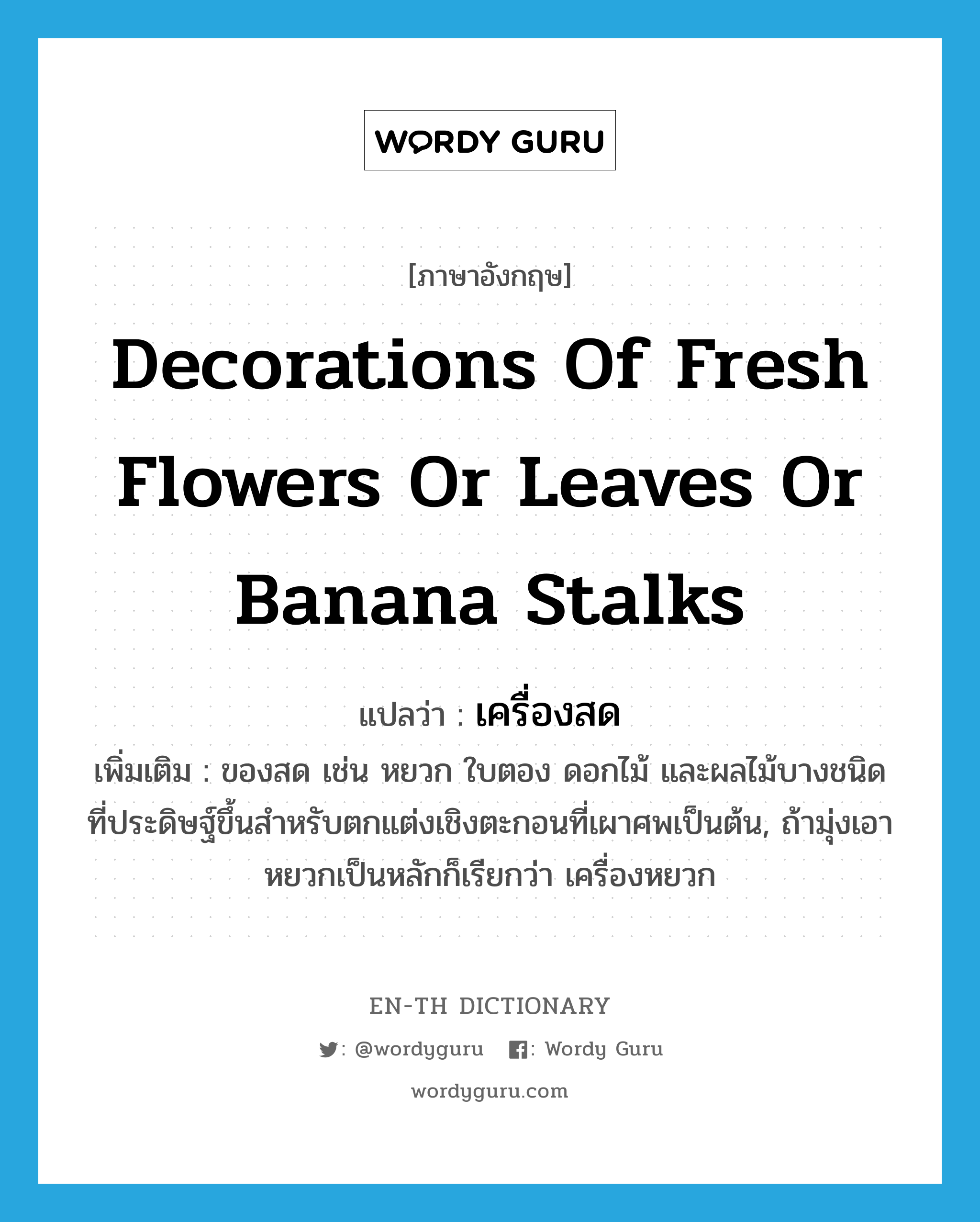 decorations of fresh flowers or leaves or banana stalks แปลว่า?, คำศัพท์ภาษาอังกฤษ decorations of fresh flowers or leaves or banana stalks แปลว่า เครื่องสด ประเภท N เพิ่มเติม ของสด เช่น หยวก ใบตอง ดอกไม้ และผลไม้บางชนิดที่ประดิษฐ์ขึ้นสำหรับตกแต่งเชิงตะกอนที่เผาศพเป็นต้น, ถ้ามุ่งเอาหยวกเป็นหลักก็เรียกว่า เครื่องหยวก หมวด N