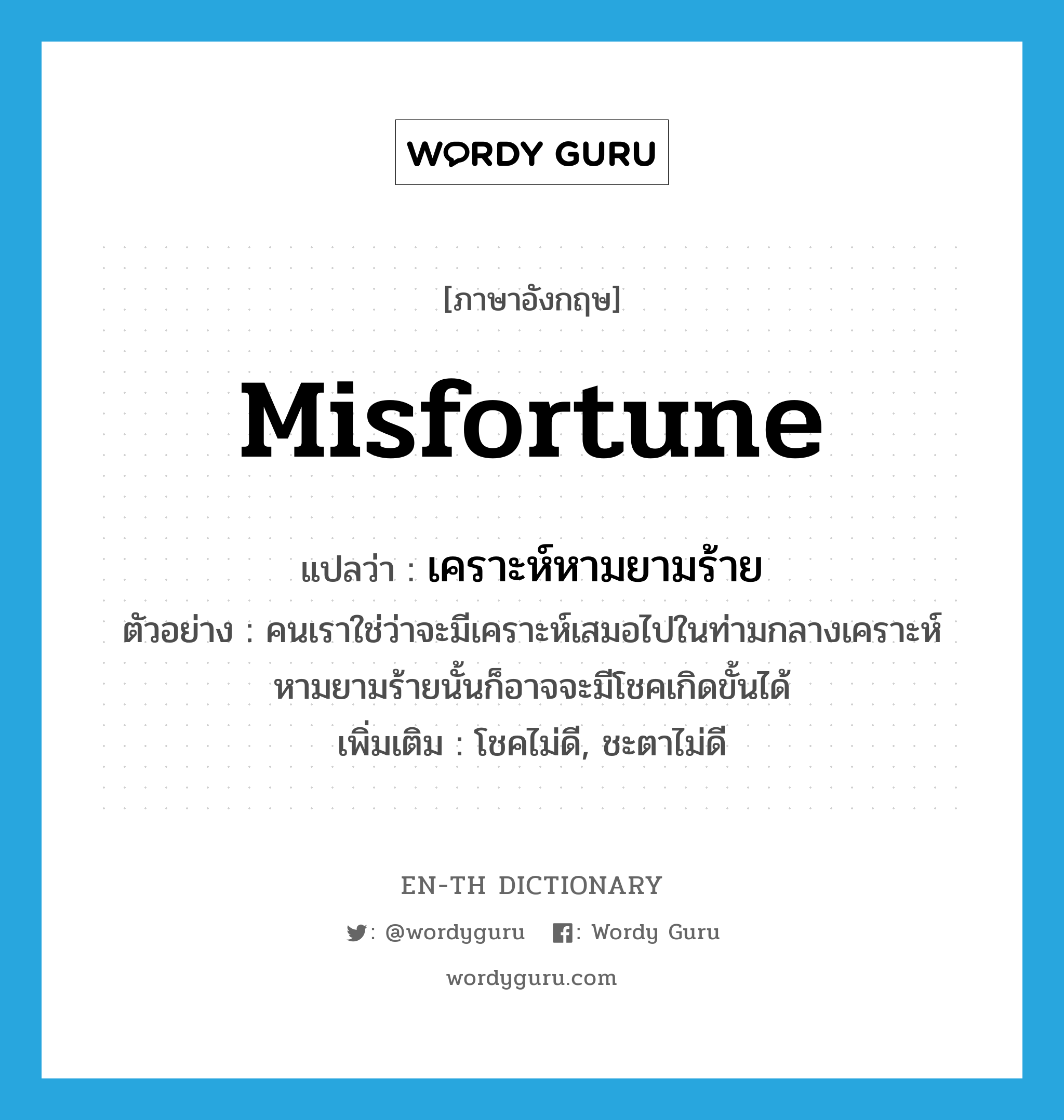 misfortune แปลว่า?, คำศัพท์ภาษาอังกฤษ misfortune แปลว่า เคราะห์หามยามร้าย ประเภท N ตัวอย่าง คนเราใช่ว่าจะมีเคราะห์เสมอไปในท่ามกลางเคราะห์หามยามร้ายนั้นก็อาจจะมีโชคเกิดขั้นได้ เพิ่มเติม โชคไม่ดี, ชะตาไม่ดี หมวด N