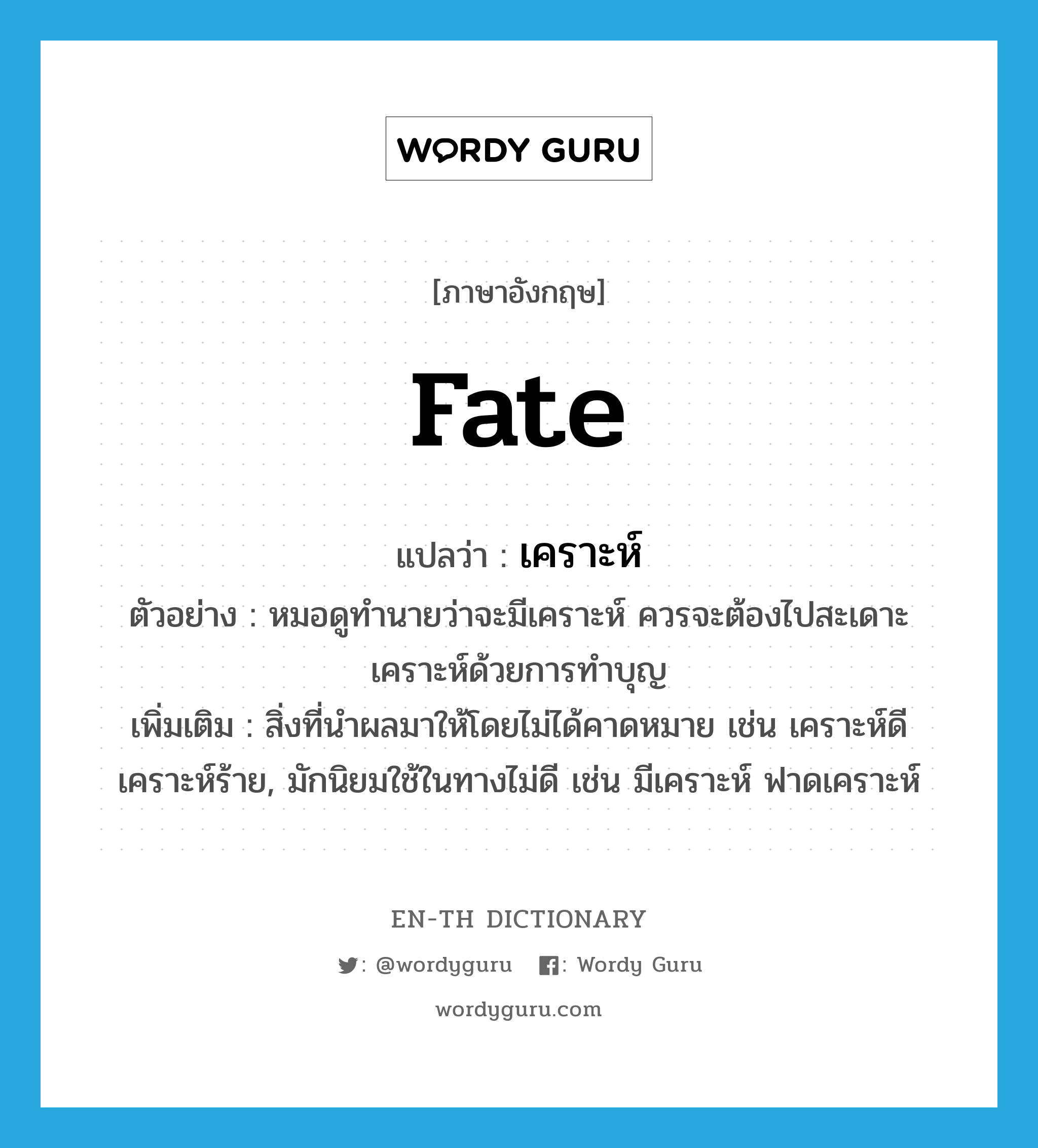 fate แปลว่า?, คำศัพท์ภาษาอังกฤษ fate แปลว่า เคราะห์ ประเภท N ตัวอย่าง หมอดูทำนายว่าจะมีเคราะห์ ควรจะต้องไปสะเดาะเคราะห์ด้วยการทำบุญ เพิ่มเติม สิ่งที่นำผลมาให้โดยไม่ได้คาดหมาย เช่น เคราะห์ดี เคราะห์ร้าย, มักนิยมใช้ในทางไม่ดี เช่น มีเคราะห์ ฟาดเคราะห์ หมวด N