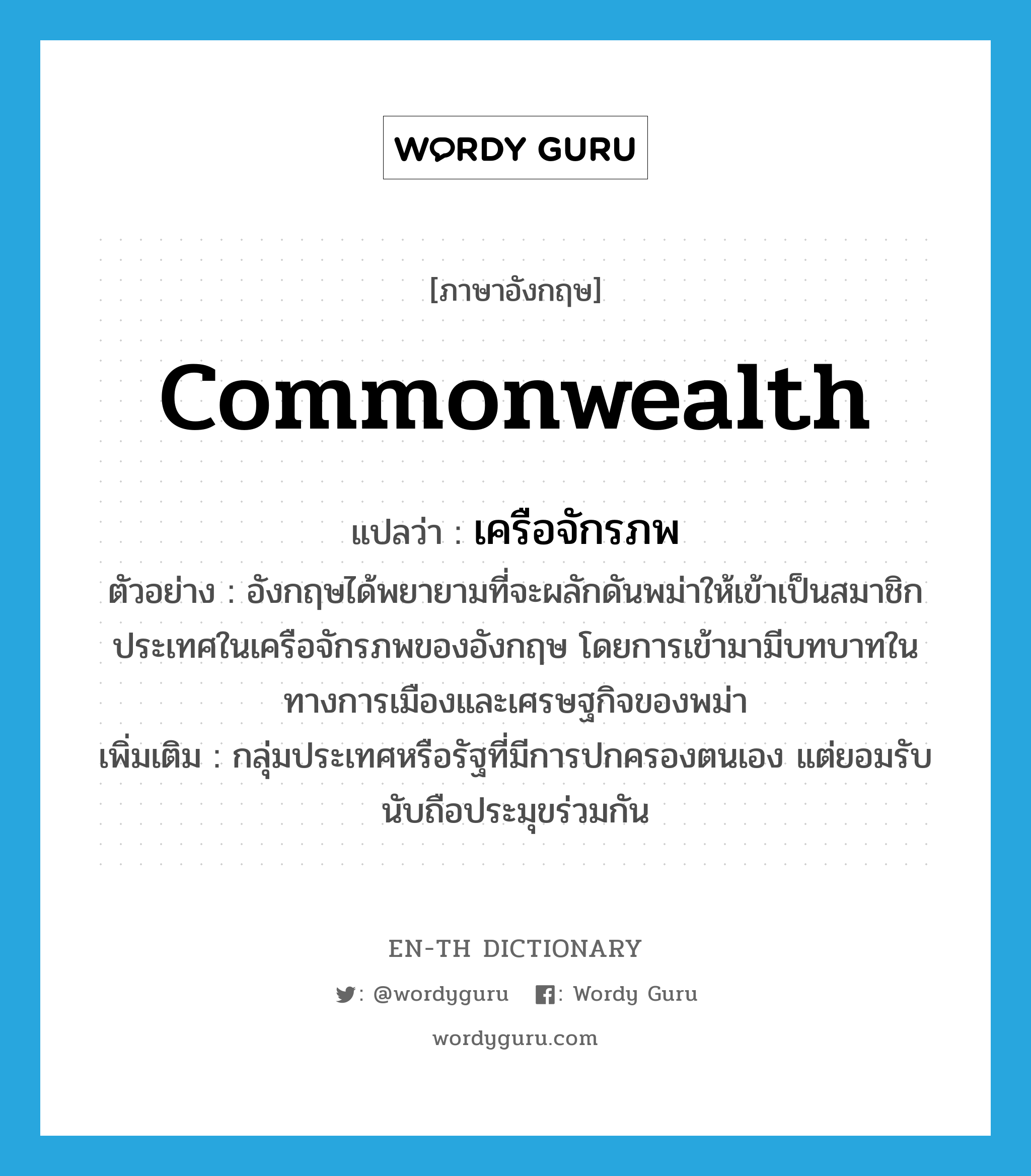 commonwealth แปลว่า?, คำศัพท์ภาษาอังกฤษ commonwealth แปลว่า เครือจักรภพ ประเภท N ตัวอย่าง อังกฤษได้พยายามที่จะผลักดันพม่าให้เข้าเป็นสมาชิกประเทศในเครือจักรภพของอังกฤษ โดยการเข้ามามีบทบาทในทางการเมืองและเศรษฐกิจของพม่า เพิ่มเติม กลุ่มประเทศหรือรัฐที่มีการปกครองตนเอง แต่ยอมรับนับถือประมุขร่วมกัน หมวด N