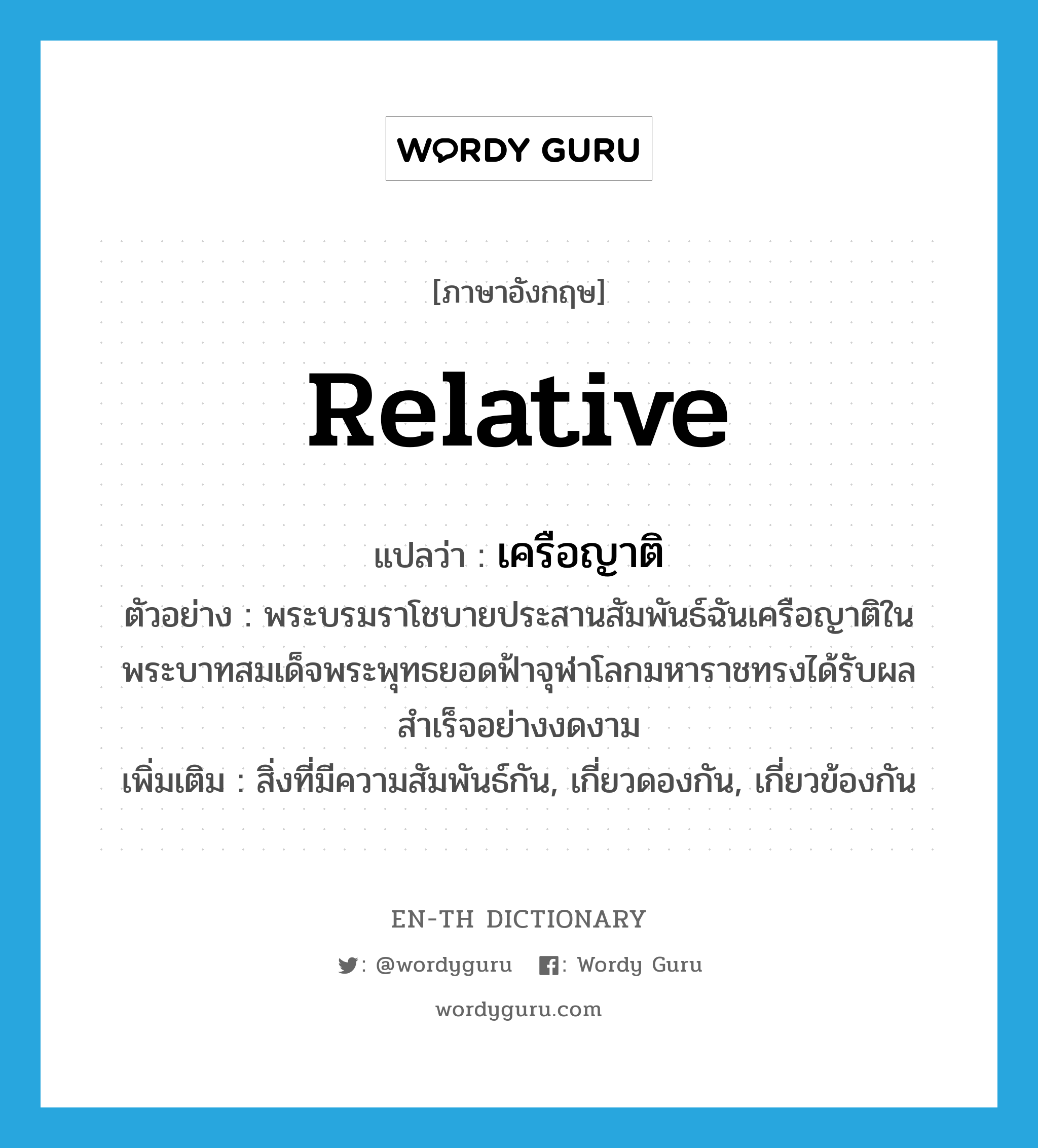 relative แปลว่า?, คำศัพท์ภาษาอังกฤษ relative แปลว่า เครือญาติ ประเภท N ตัวอย่าง พระบรมราโชบายประสานสัมพันธ์ฉันเครือญาติในพระบาทสมเด็จพระพุทธยอดฟ้าจุฬาโลกมหาราชทรงได้รับผลสำเร็จอย่างงดงาม เพิ่มเติม สิ่งที่มีความสัมพันธ์กัน, เกี่ยวดองกัน, เกี่ยวข้องกัน หมวด N