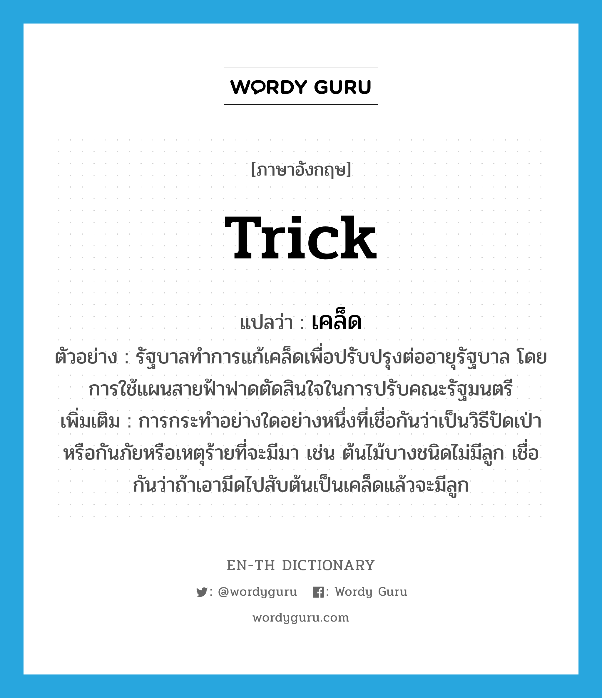 trick แปลว่า?, คำศัพท์ภาษาอังกฤษ trick แปลว่า เคล็ด ประเภท N ตัวอย่าง รัฐบาลทำการแก้เคล็ดเพื่อปรับปรุงต่ออายุรัฐบาล โดยการใช้แผนสายฟ้าฟาดตัดสินใจในการปรับคณะรัฐมนตรี เพิ่มเติม การกระทำอย่างใดอย่างหนึ่งที่เชื่อกันว่าเป็นวิธีปัดเป่าหรือกันภัยหรือเหตุร้ายที่จะมีมา เช่น ต้นไม้บางชนิดไม่มีลูก เชื่อกันว่าถ้าเอามีดไปสับต้นเป็นเคล็ดแล้วจะมีลูก หมวด N