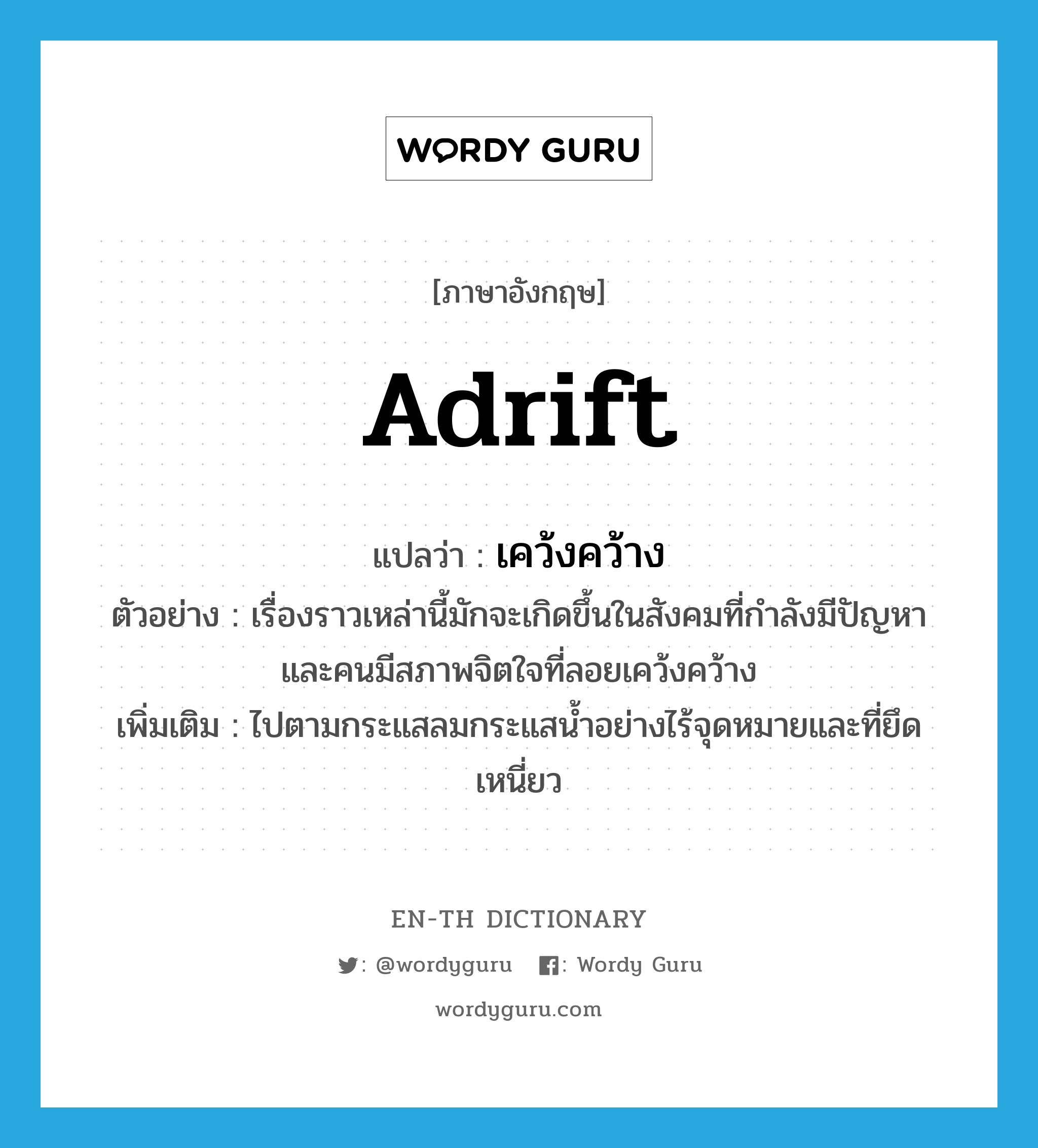 adrift แปลว่า?, คำศัพท์ภาษาอังกฤษ adrift แปลว่า เคว้งคว้าง ประเภท ADV ตัวอย่าง เรื่องราวเหล่านี้มักจะเกิดขึ้นในสังคมที่กำลังมีปัญหาและคนมีสภาพจิตใจที่ลอยเคว้งคว้าง เพิ่มเติม ไปตามกระแสลมกระแสน้ำอย่างไร้จุดหมายและที่ยึดเหนี่ยว หมวด ADV