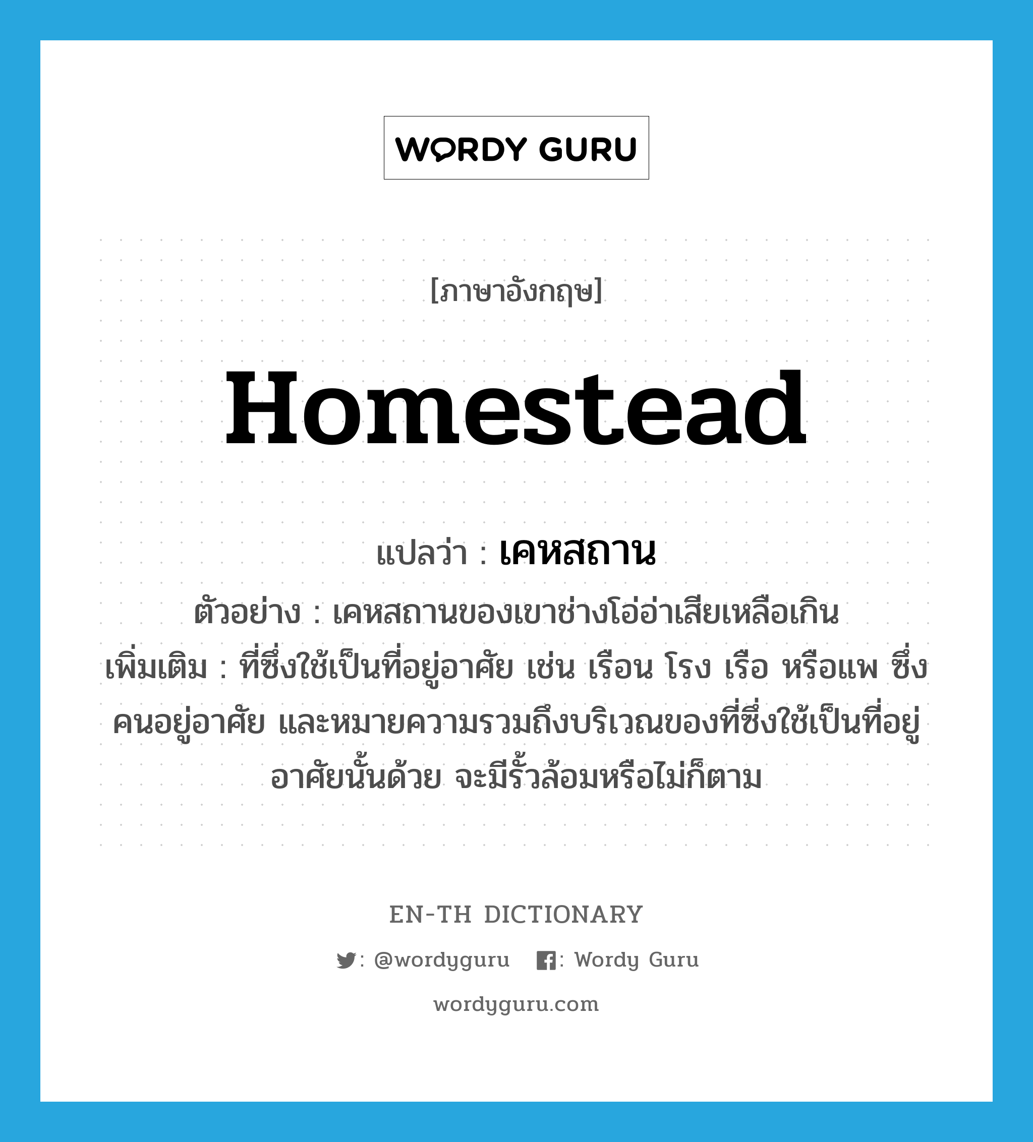 homestead แปลว่า?, คำศัพท์ภาษาอังกฤษ homestead แปลว่า เคหสถาน ประเภท N ตัวอย่าง เคหสถานของเขาช่างโอ่อ่าเสียเหลือเกิน เพิ่มเติม ที่ซึ่งใช้เป็นที่อยู่อาศัย เช่น เรือน โรง เรือ หรือแพ ซึ่งคนอยู่อาศัย และหมายความรวมถึงบริเวณของที่ซึ่งใช้เป็นที่อยู่อาศัยนั้นด้วย จะมีรั้วล้อมหรือไม่ก็ตาม หมวด N