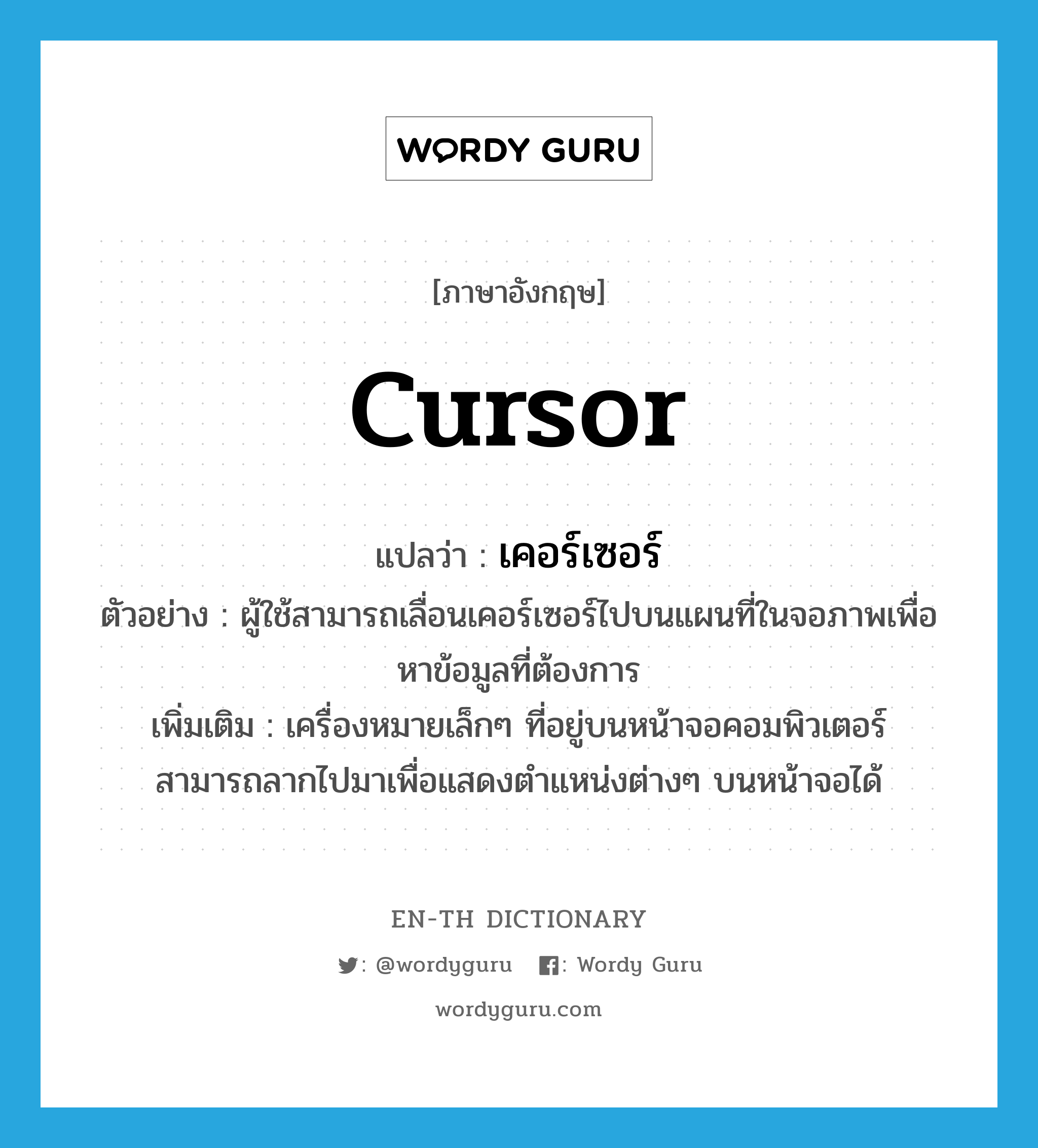 cursor แปลว่า?, คำศัพท์ภาษาอังกฤษ cursor แปลว่า เคอร์เซอร์ ประเภท N ตัวอย่าง ผู้ใช้สามารถเลื่อนเคอร์เซอร์ไปบนแผนที่ในจอภาพเพื่อหาข้อมูลที่ต้องการ เพิ่มเติม เครื่องหมายเล็กๆ ที่อยู่บนหน้าจอคอมพิวเตอร์ สามารถลากไปมาเพื่อแสดงตำแหน่งต่างๆ บนหน้าจอได้ หมวด N