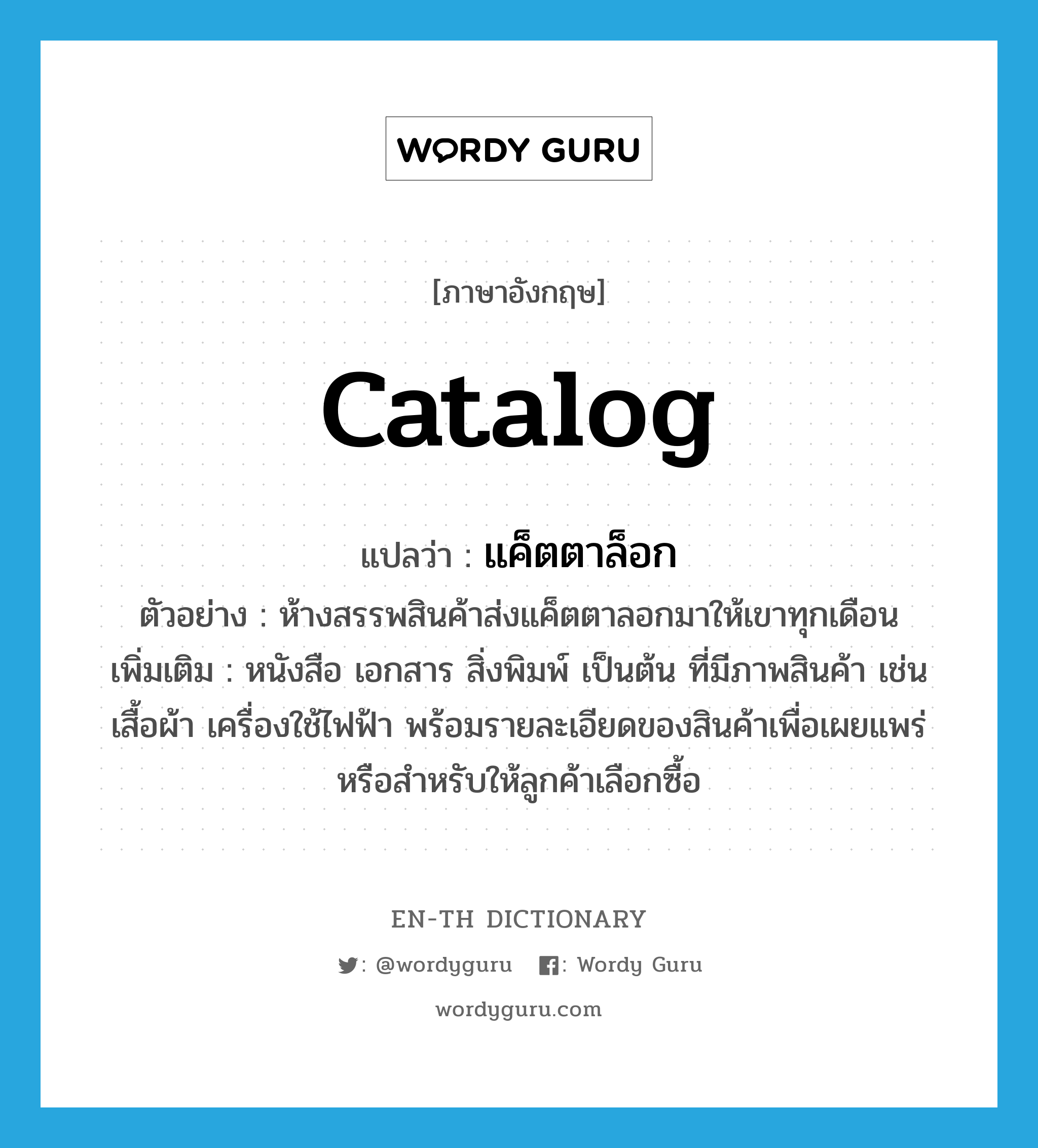 catalog แปลว่า?, คำศัพท์ภาษาอังกฤษ catalog แปลว่า แค็ตตาล็อก ประเภท N ตัวอย่าง ห้างสรรพสินค้าส่งแค็ตตาลอกมาให้เขาทุกเดือน เพิ่มเติม หนังสือ เอกสาร สิ่งพิมพ์ เป็นต้น ที่มีภาพสินค้า เช่น เสื้อผ้า เครื่องใช้ไฟฟ้า พร้อมรายละเอียดของสินค้าเพื่อเผยแพร่หรือสำหรับให้ลูกค้าเลือกซื้อ หมวด N