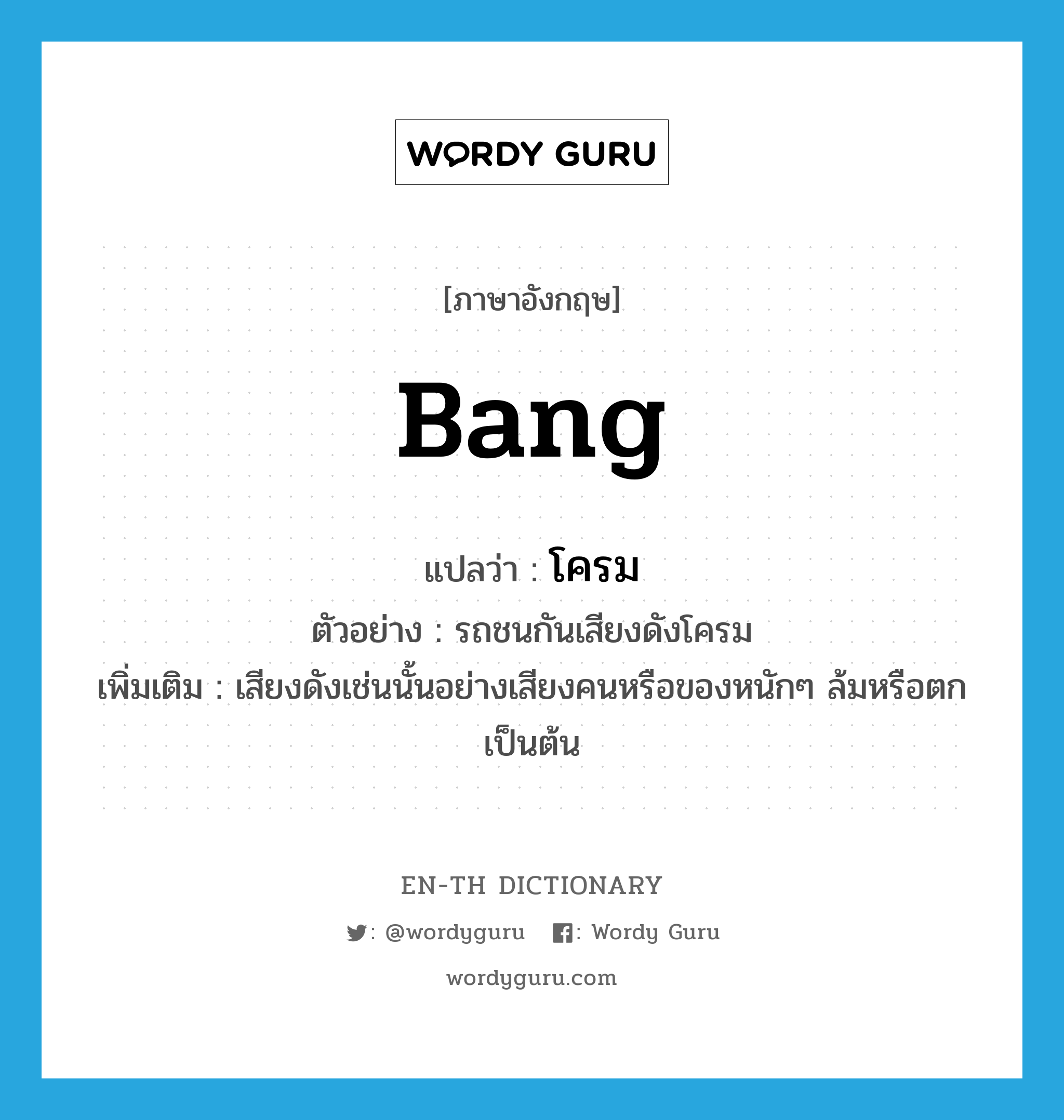 bang แปลว่า?, คำศัพท์ภาษาอังกฤษ bang แปลว่า โครม ประเภท ADV ตัวอย่าง รถชนกันเสียงดังโครม เพิ่มเติม เสียงดังเช่นนั้นอย่างเสียงคนหรือของหนักๆ ล้มหรือตกเป็นต้น หมวด ADV