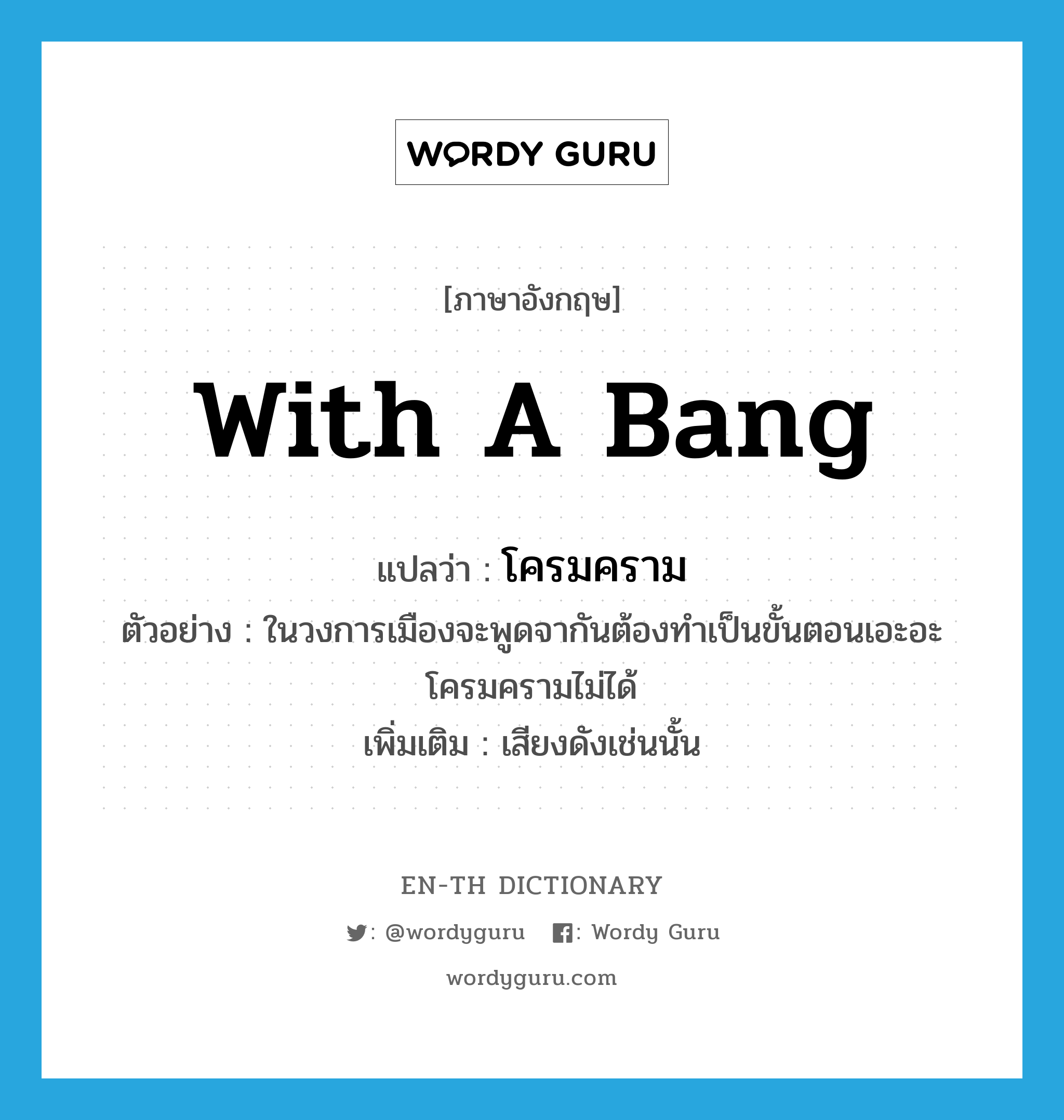 with a bang แปลว่า?, คำศัพท์ภาษาอังกฤษ with a bang แปลว่า โครมคราม ประเภท ADJ ตัวอย่าง ในวงการเมืองจะพูดจากันต้องทำเป็นขั้นตอนเอะอะโครมครามไม่ได้ เพิ่มเติม เสียงดังเช่นนั้น หมวด ADJ