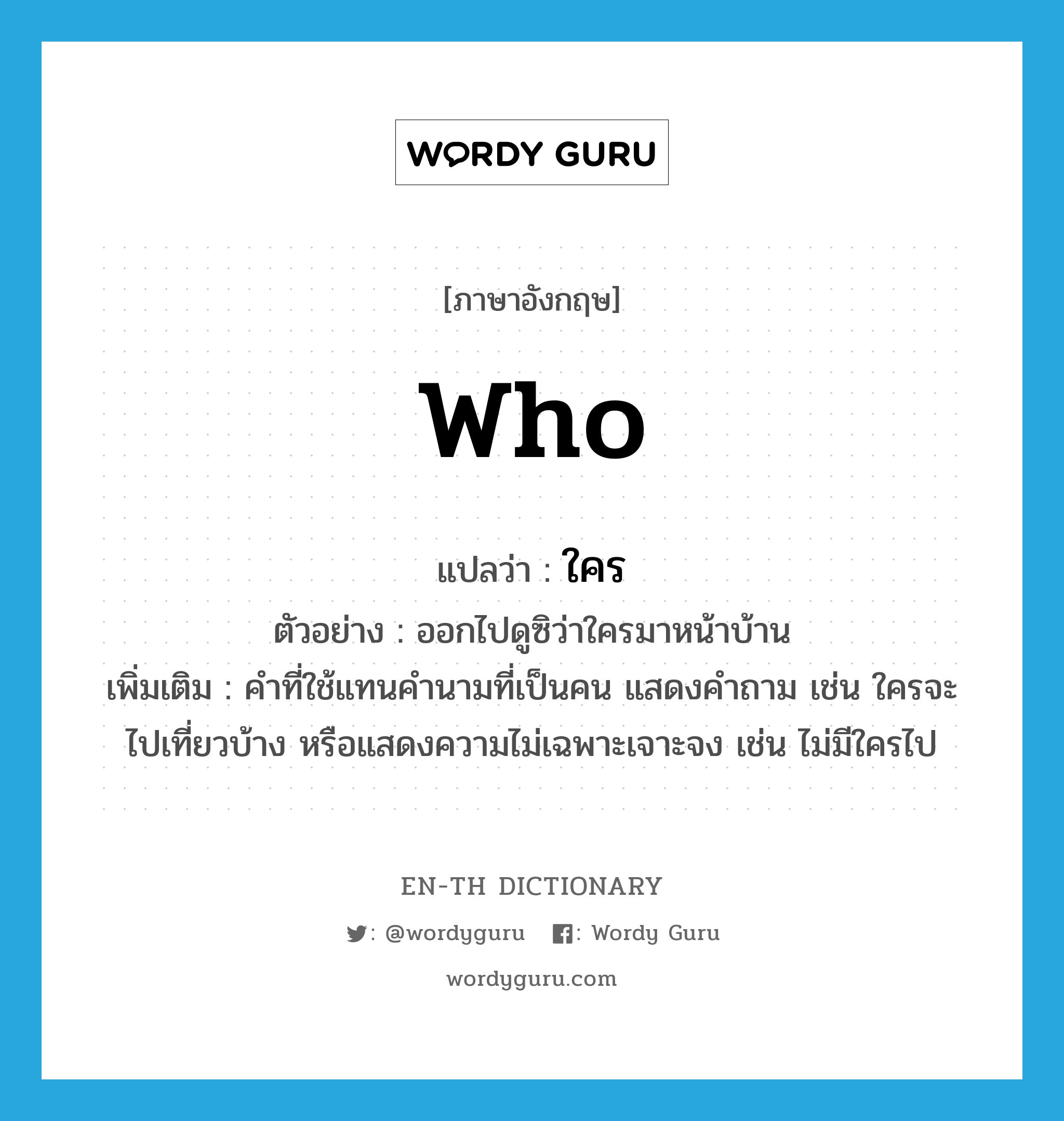 WHO แปลว่า?, คำศัพท์ภาษาอังกฤษ who แปลว่า ใคร ประเภท PRON ตัวอย่าง ออกไปดูซิว่าใครมาหน้าบ้าน เพิ่มเติม คำที่ใช้แทนคำนามที่เป็นคน แสดงคำถาม เช่น ใครจะไปเที่ยวบ้าง หรือแสดงความไม่เฉพาะเจาะจง เช่น ไม่มีใครไป หมวด PRON