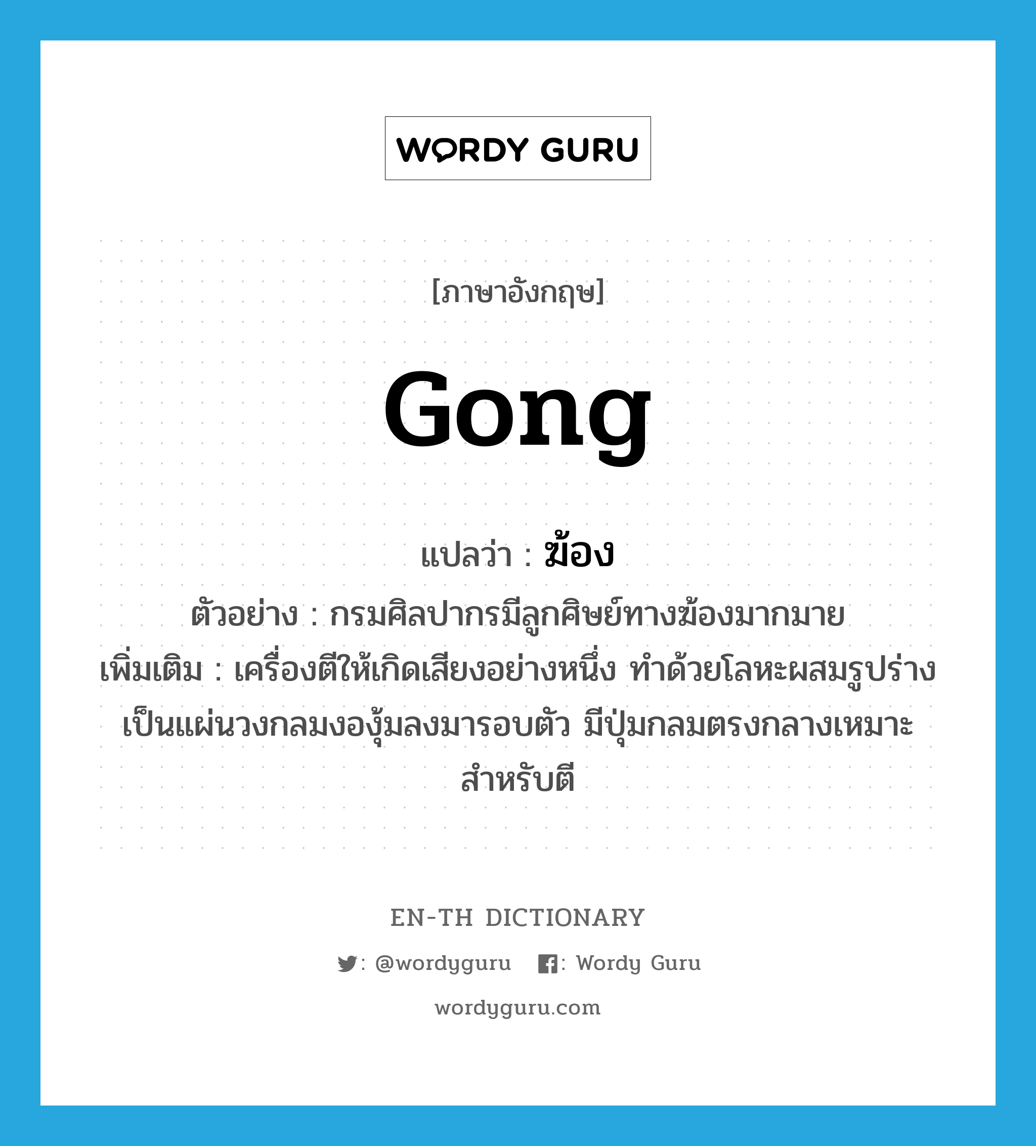 gong แปลว่า?, คำศัพท์ภาษาอังกฤษ gong แปลว่า ฆ้อง ประเภท N ตัวอย่าง กรมศิลปากรมีลูกศิษย์ทางฆ้องมากมาย เพิ่มเติม เครื่องตีให้เกิดเสียงอย่างหนึ่ง ทำด้วยโลหะผสมรูปร่างเป็นแผ่นวงกลมงองุ้มลงมารอบตัว มีปุ่มกลมตรงกลางเหมาะสำหรับตี หมวด N