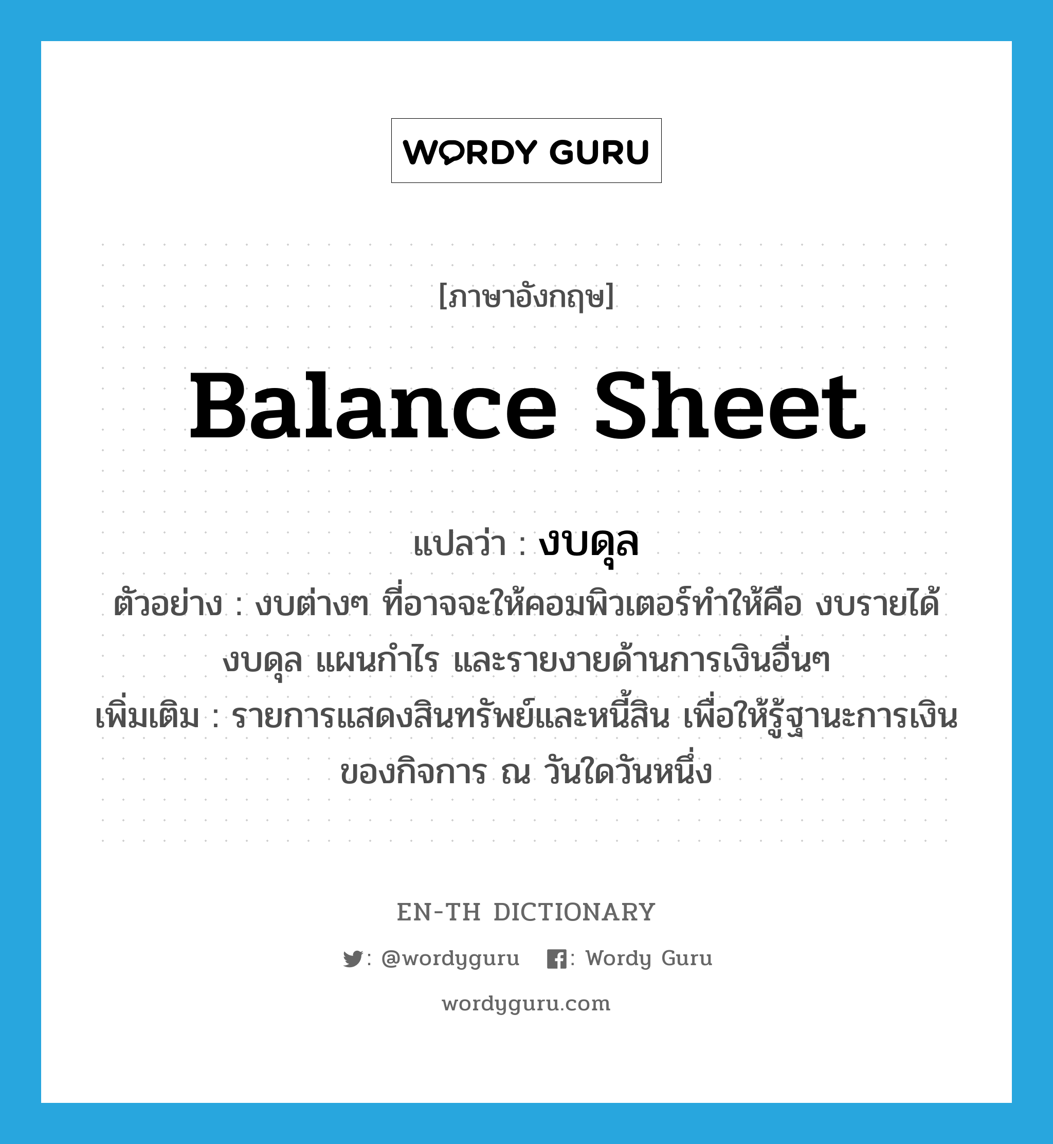 balance sheet แปลว่า?, คำศัพท์ภาษาอังกฤษ balance sheet แปลว่า งบดุล ประเภท N ตัวอย่าง งบต่างๆ ที่อาจจะให้คอมพิวเตอร์ทำให้คือ งบรายได้ งบดุล แผนกำไร และรายงายด้านการเงินอื่นๆ เพิ่มเติม รายการแสดงสินทรัพย์และหนี้สิน เพื่อให้รู้ฐานะการเงินของกิจการ ณ วันใดวันหนึ่ง หมวด N