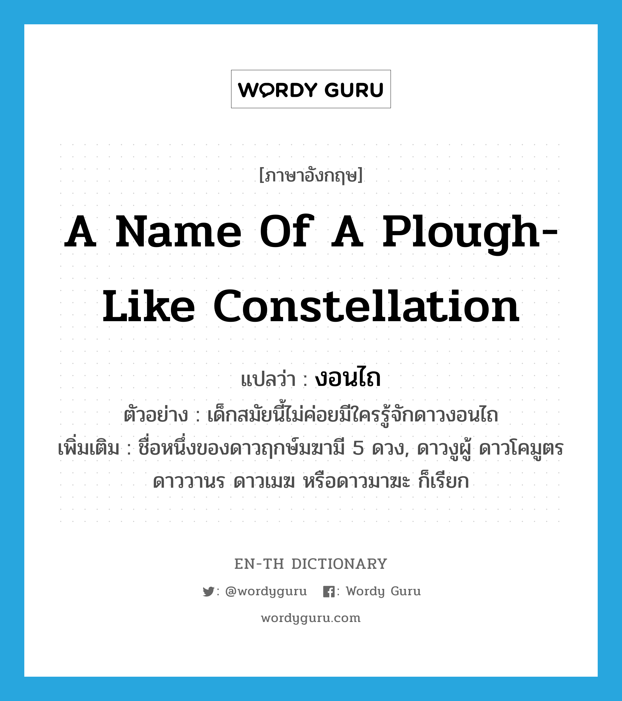 a name of a plough-like constellation แปลว่า?, คำศัพท์ภาษาอังกฤษ a name of a plough-like constellation แปลว่า งอนไถ ประเภท N ตัวอย่าง เด็กสมัยนี้ไม่ค่อยมีใครรู้จักดาวงอนไถ เพิ่มเติม ชื่อหนึ่งของดาวฤกษ์มฆามี 5 ดวง, ดาวงูผู้ ดาวโคมูตร ดาววานร ดาวเมฆ หรือดาวมาฆะ ก็เรียก หมวด N