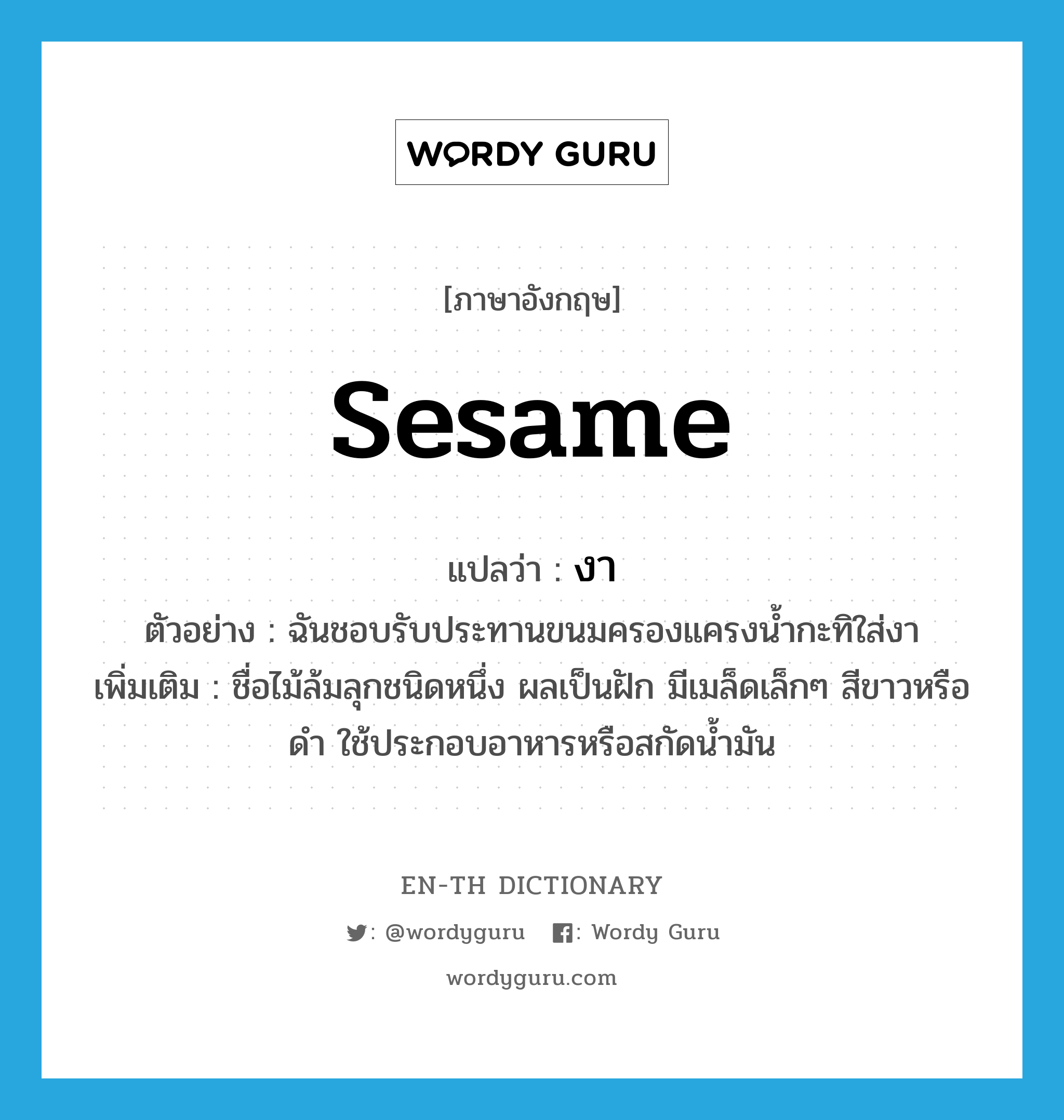 sesame แปลว่า?, คำศัพท์ภาษาอังกฤษ sesame แปลว่า งา ประเภท N ตัวอย่าง ฉันชอบรับประทานขนมครองแครงน้ำกะทิใส่งา เพิ่มเติม ชื่อไม้ล้มลุกชนิดหนึ่ง ผลเป็นฝัก มีเมล็ดเล็กๆ สีขาวหรือดำ ใช้ประกอบอาหารหรือสกัดน้ำมัน หมวด N