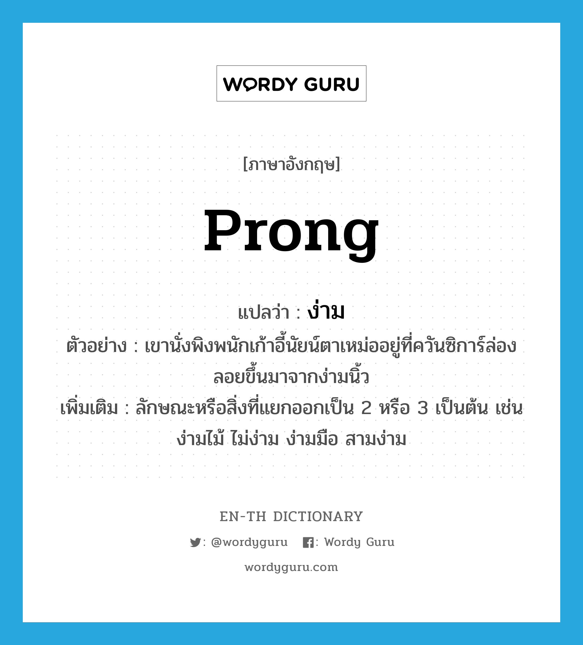 prong แปลว่า?, คำศัพท์ภาษาอังกฤษ prong แปลว่า ง่าม ประเภท N ตัวอย่าง เขานั่งพิงพนักเก้าอี้นัยน์ตาเหม่ออยู่ที่ควันซิการ์ล่องลอยขึ้นมาจากง่ามนิ้ว เพิ่มเติม ลักษณะหรือสิ่งที่แยกออกเป็น 2 หรือ 3 เป็นต้น เช่นง่ามไม้ ไม่ง่าม ง่ามมือ สามง่าม หมวด N