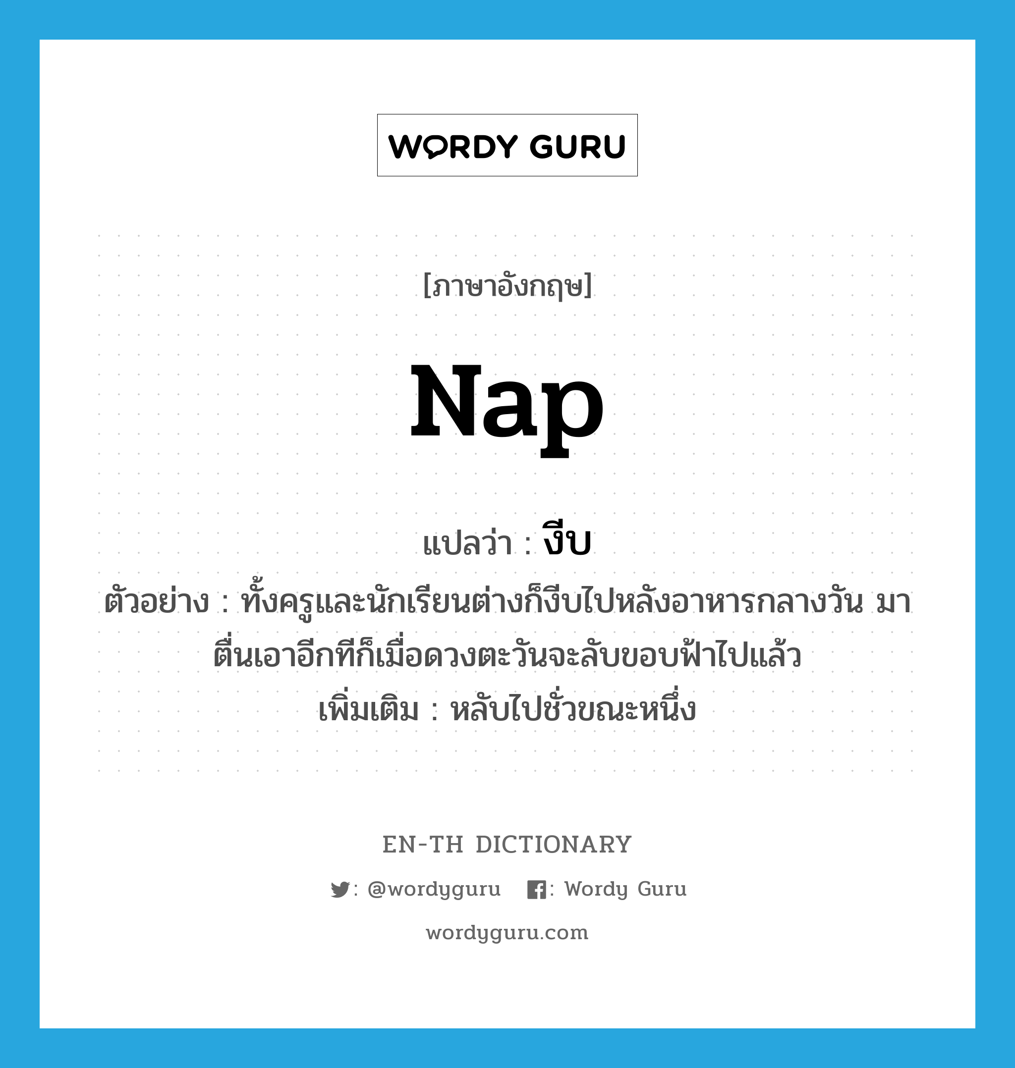 nap แปลว่า?, คำศัพท์ภาษาอังกฤษ nap แปลว่า งีบ ประเภท V ตัวอย่าง ทั้งครูและนักเรียนต่างก็งีบไปหลังอาหารกลางวัน มาตื่นเอาอีกทีก็เมื่อดวงตะวันจะลับขอบฟ้าไปแล้ว เพิ่มเติม หลับไปชั่วขณะหนึ่ง หมวด V