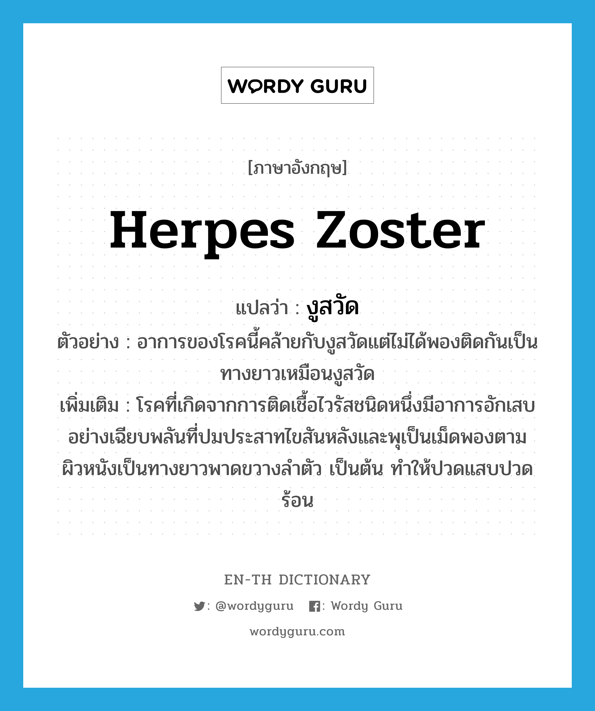 herpes zoster แปลว่า?, คำศัพท์ภาษาอังกฤษ herpes zoster แปลว่า งูสวัด ประเภท N ตัวอย่าง อาการของโรคนี้คล้ายกับงูสวัดแต่ไม่ได้พองติดกันเป็นทางยาวเหมือนงูสวัด เพิ่มเติม โรคที่เกิดจากการติดเชื้อไวรัสชนิดหนึ่งมีอาการอักเสบอย่างเฉียบพลันที่ปมประสาทไขสันหลังและพุเป็นเม็ดพองตามผิวหนังเป็นทางยาวพาดขวางลำตัว เป็นต้น ทำให้ปวดแสบปวดร้อน หมวด N