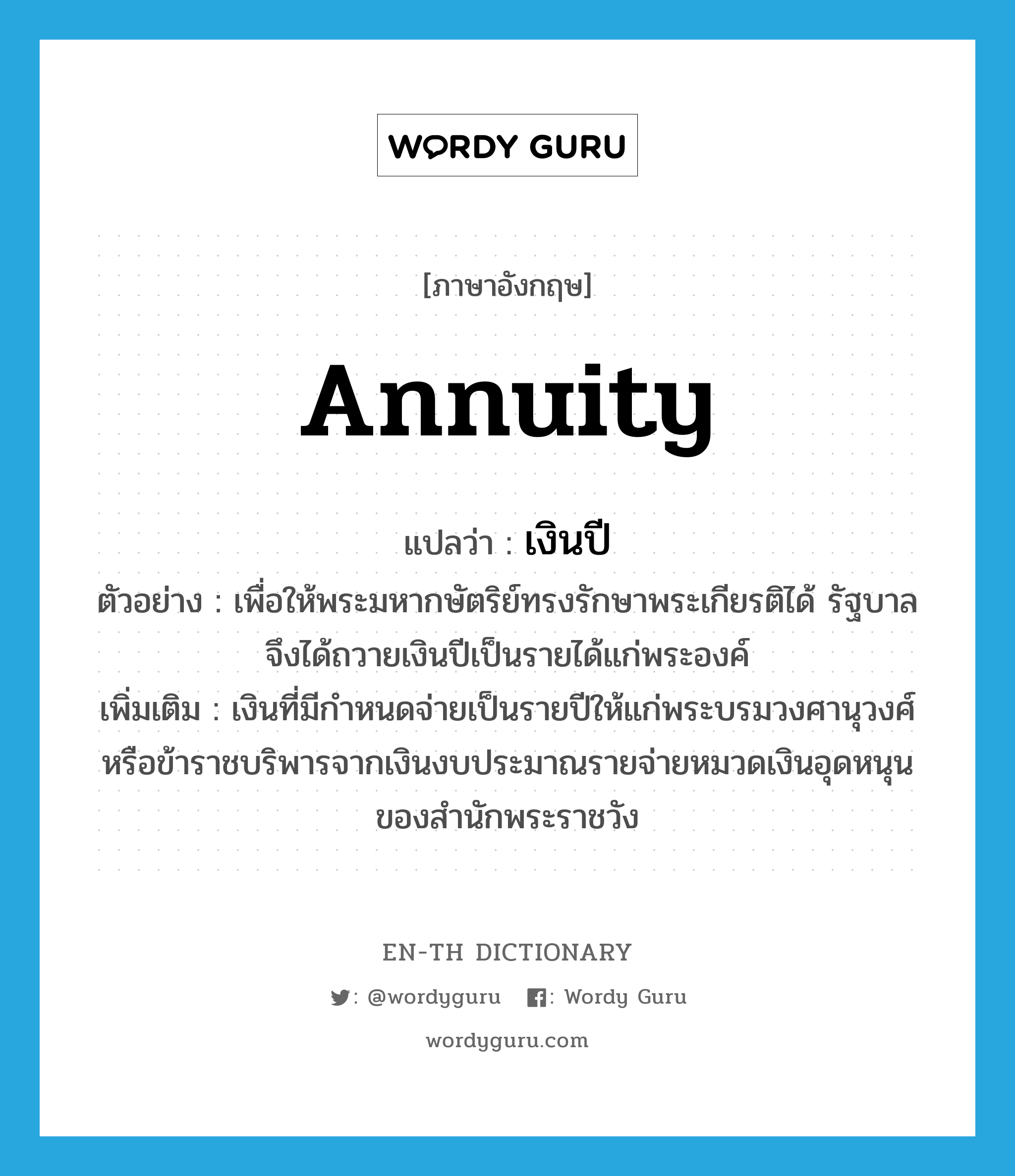 annuity แปลว่า?, คำศัพท์ภาษาอังกฤษ annuity แปลว่า เงินปี ประเภท N ตัวอย่าง เพื่อให้พระมหากษัตริย์ทรงรักษาพระเกียรติได้ รัฐบาลจึงได้ถวายเงินปีเป็นรายได้แก่พระองค์ เพิ่มเติม เงินที่มีกำหนดจ่ายเป็นรายปีให้แก่พระบรมวงศานุวงศ์หรือข้าราชบริพารจากเงินงบประมาณรายจ่ายหมวดเงินอุดหนุนของสำนักพระราชวัง หมวด N