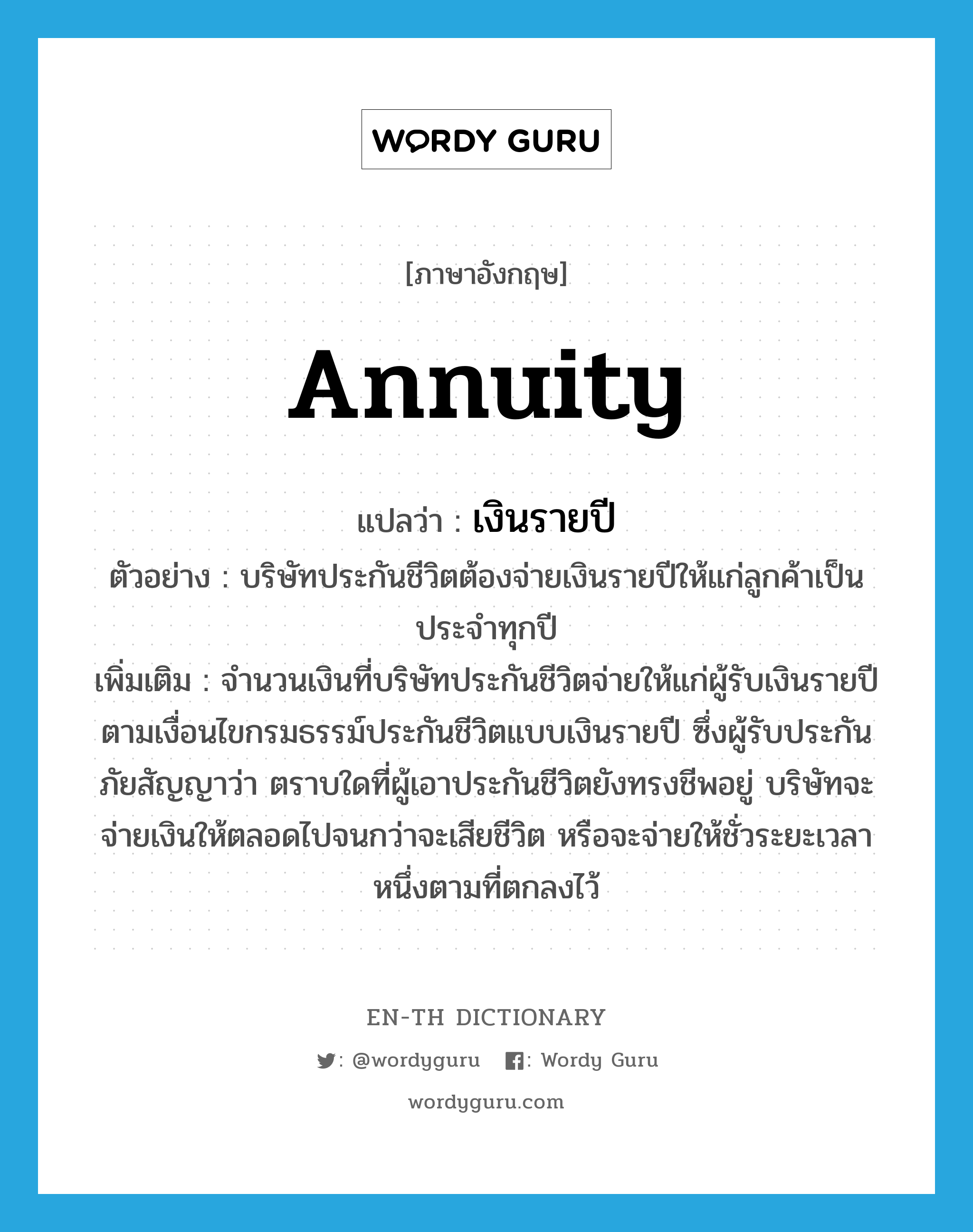 annuity แปลว่า?, คำศัพท์ภาษาอังกฤษ annuity แปลว่า เงินรายปี ประเภท N ตัวอย่าง บริษัทประกันชีวิตต้องจ่ายเงินรายปีให้แก่ลูกค้าเป็นประจำทุกปี เพิ่มเติม จำนวนเงินที่บริษัทประกันชีวิตจ่ายให้แก่ผู้รับเงินรายปีตามเงื่อนไขกรมธรรม์ประกันชีวิตแบบเงินรายปี ซึ่งผู้รับประกันภัยสัญญาว่า ตราบใดที่ผู้เอาประกันชีวิตยังทรงชีพอยู่ บริษัทจะจ่ายเงินให้ตลอดไปจนกว่าจะเสียชีวิต หรือจะจ่ายให้ชั่วระยะเวลาหนึ่งตามที่ตกลงไว้ หมวด N