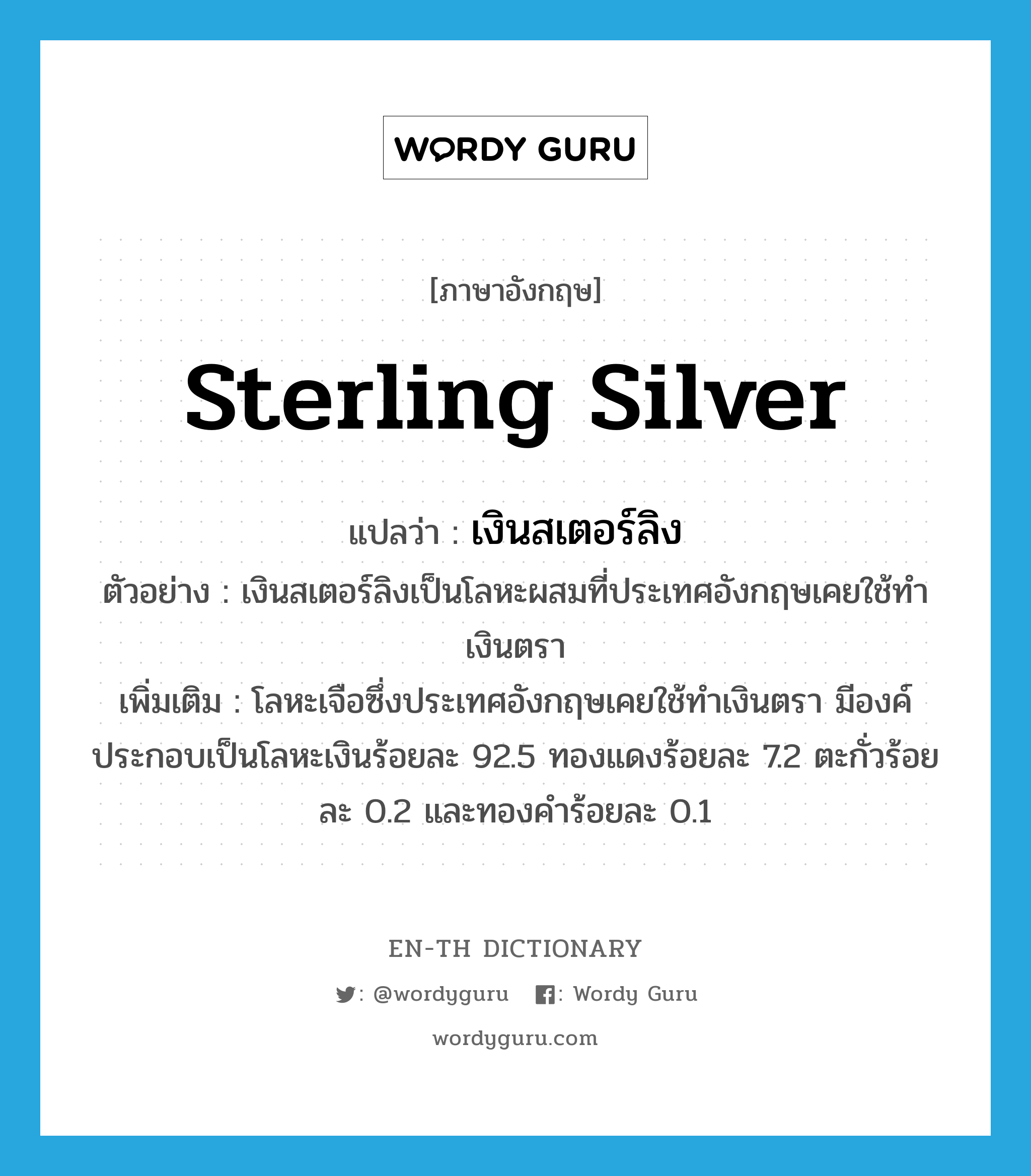 sterling silver แปลว่า?, คำศัพท์ภาษาอังกฤษ sterling silver แปลว่า เงินสเตอร์ลิง ประเภท N ตัวอย่าง เงินสเตอร์ลิงเป็นโลหะผสมที่ประเทศอังกฤษเคยใช้ทำเงินตรา เพิ่มเติม โลหะเจือซึ่งประเทศอังกฤษเคยใช้ทำเงินตรา มีองค์ประกอบเป็นโลหะเงินร้อยละ 92.5 ทองแดงร้อยละ 7.2 ตะกั่วร้อยละ 0.2 และทองคำร้อยละ 0.1 หมวด N