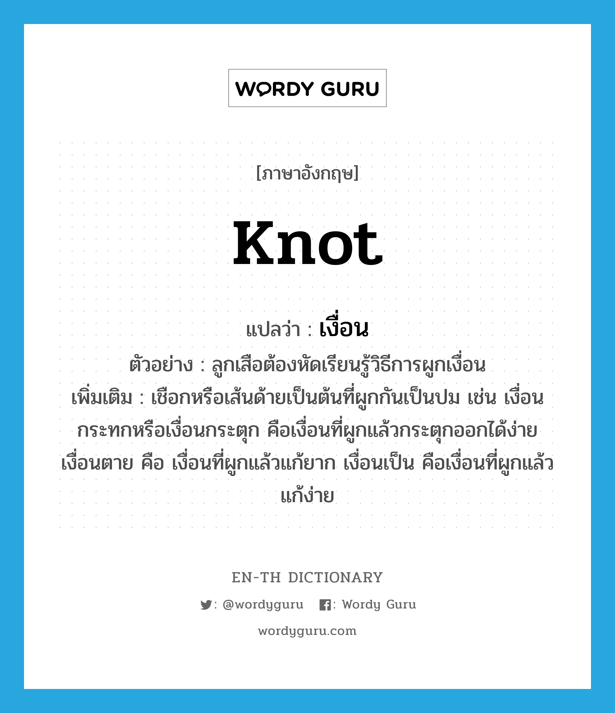 knot แปลว่า?, คำศัพท์ภาษาอังกฤษ knot แปลว่า เงื่อน ประเภท N ตัวอย่าง ลูกเสือต้องหัดเรียนรู้วิธีการผูกเงื่อน เพิ่มเติม เชือกหรือเส้นด้ายเป็นต้นที่ผูกกันเป็นปม เช่น เงื่อนกระทกหรือเงื่อนกระตุก คือเงื่อนที่ผูกแล้วกระตุกออกได้ง่าย เงื่อนตาย คือ เงื่อนที่ผูกแล้วแก้ยาก เงื่อนเป็น คือเงื่อนที่ผูกแล้วแก้ง่าย หมวด N