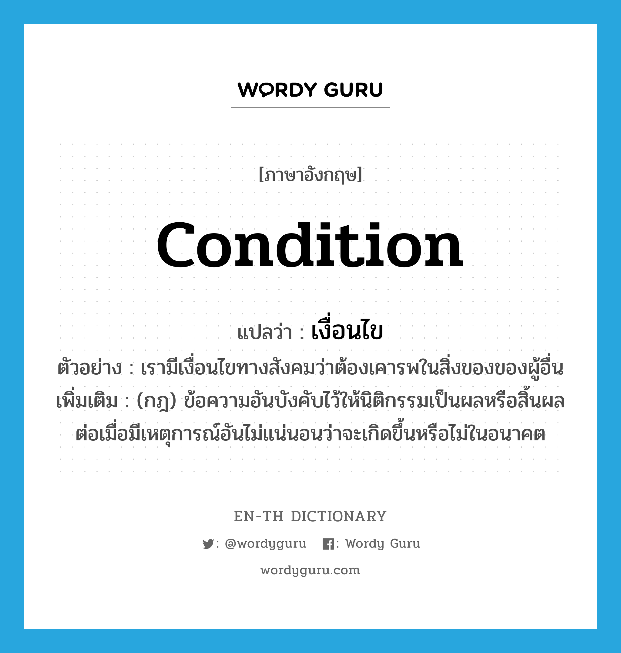 condition แปลว่า?, คำศัพท์ภาษาอังกฤษ condition แปลว่า เงื่อนไข ประเภท N ตัวอย่าง เรามีเงื่อนไขทางสังคมว่าต้องเคารพในสิ่งของของผู้อื่น เพิ่มเติม (กฎ) ข้อความอันบังคับไว้ให้นิติกรรมเป็นผลหรือสิ้นผล ต่อเมื่อมีเหตุการณ์อันไม่แน่นอนว่าจะเกิดขึ้นหรือไม่ในอนาคต หมวด N