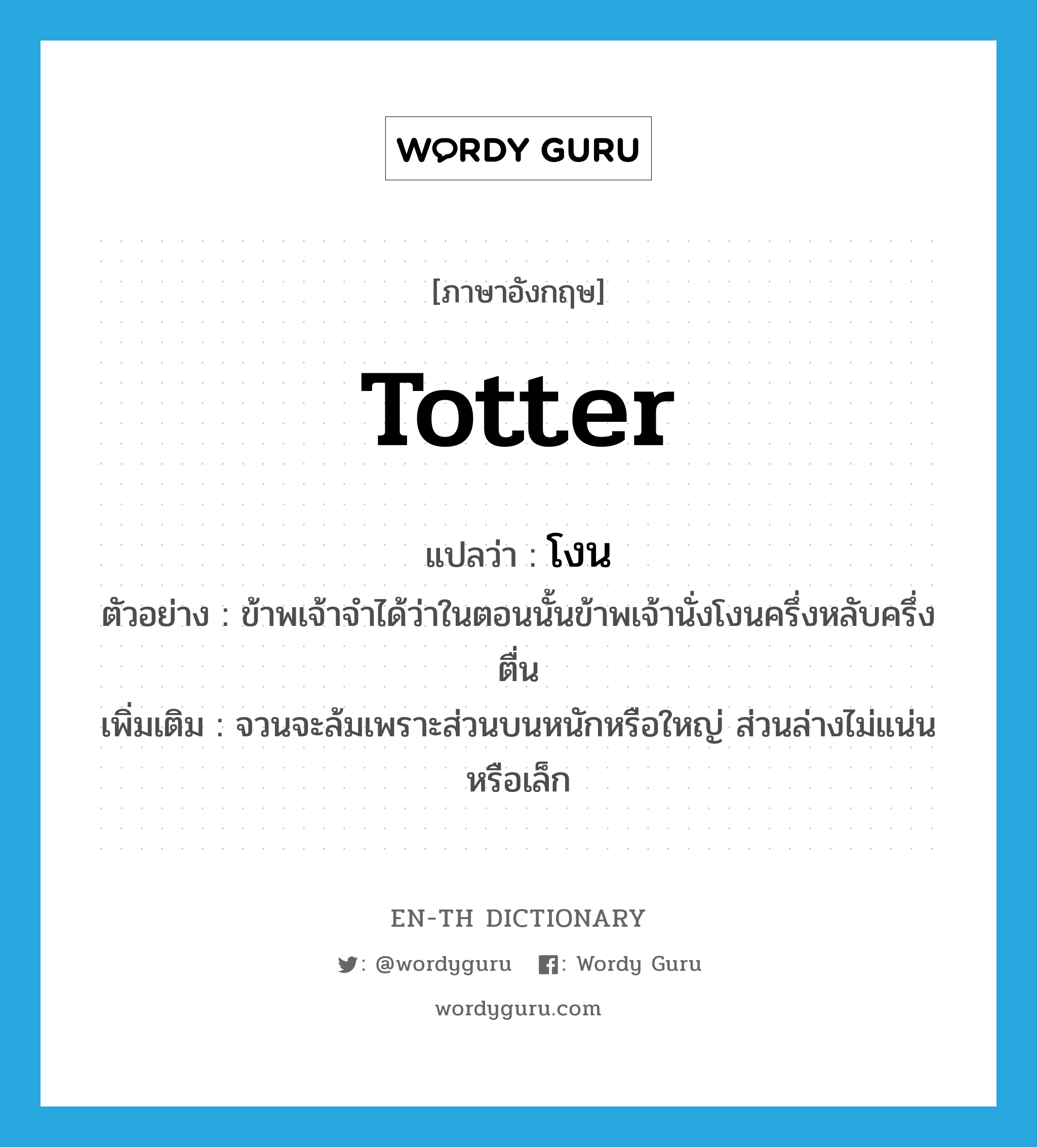 totter แปลว่า?, คำศัพท์ภาษาอังกฤษ totter แปลว่า โงน ประเภท V ตัวอย่าง ข้าพเจ้าจำได้ว่าในตอนนั้นข้าพเจ้านั่งโงนครึ่งหลับครึ่งตื่น เพิ่มเติม จวนจะล้มเพราะส่วนบนหนักหรือใหญ่ ส่วนล่างไม่แน่นหรือเล็ก หมวด V