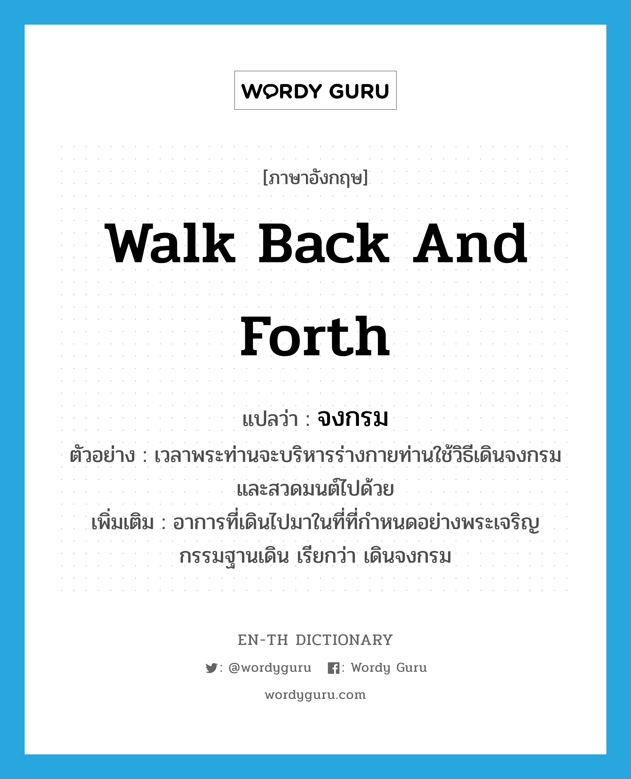 walk back and forth แปลว่า?, คำศัพท์ภาษาอังกฤษ walk back and forth แปลว่า จงกรม ประเภท V ตัวอย่าง เวลาพระท่านจะบริหารร่างกายท่านใช้วิธีเดินจงกรมและสวดมนต์ไปด้วย เพิ่มเติม อาการที่เดินไปมาในที่ที่กำหนดอย่างพระเจริญกรรมฐานเดิน เรียกว่า เดินจงกรม หมวด V