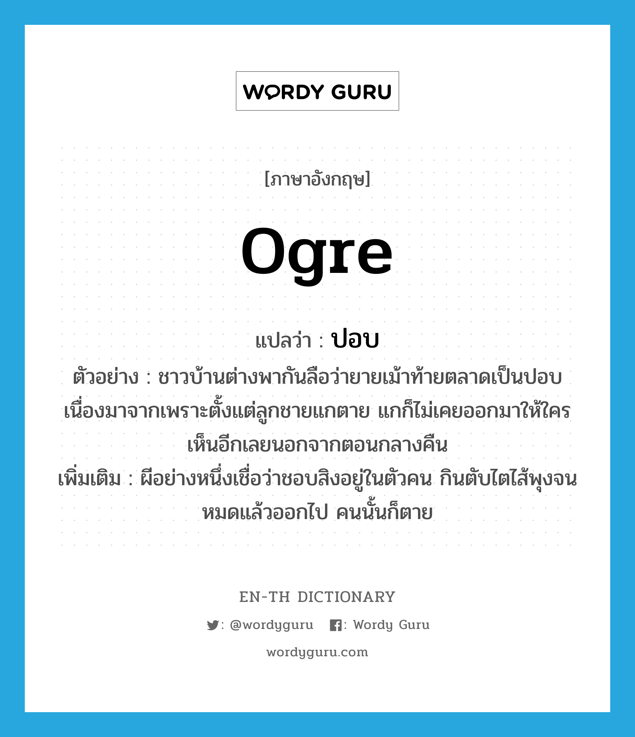 ogre แปลว่า?, คำศัพท์ภาษาอังกฤษ ogre แปลว่า ปอบ ประเภท N ตัวอย่าง ชาวบ้านต่างพากันลือว่ายายเม้าท้ายตลาดเป็นปอบ เนื่องมาจากเพราะตั้งแต่ลูกชายแกตาย แกก็ไม่เคยออกมาให้ใครเห็นอีกเลยนอกจากตอนกลางคืน เพิ่มเติม ผีอย่างหนึ่งเชื่อว่าชอบสิงอยู่ในตัวคน กินตับไตไส้พุงจนหมดแล้วออกไป คนนั้นก็ตาย หมวด N