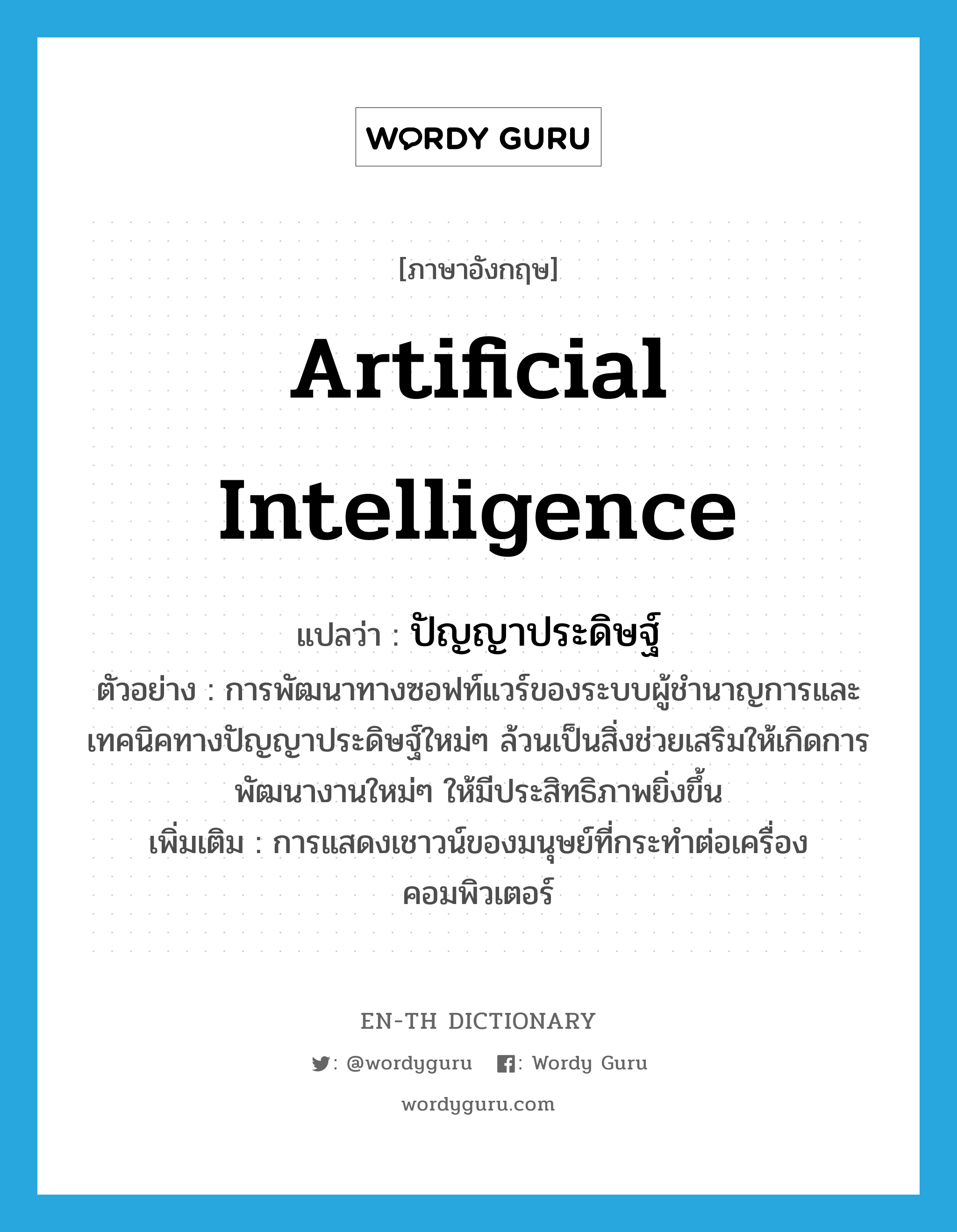 artificial intelligence แปลว่า?, คำศัพท์ภาษาอังกฤษ artificial intelligence แปลว่า ปัญญาประดิษฐ์ ประเภท N ตัวอย่าง การพัฒนาทางซอฟท์แวร์ของระบบผู้ชำนาญการและเทคนิคทางปัญญาประดิษฐ์ใหม่ๆ ล้วนเป็นสิ่งช่วยเสริมให้เกิดการพัฒนางานใหม่ๆ ให้มีประสิทธิภาพยิ่งขึ้น เพิ่มเติม การแสดงเชาวน์ของมนุษย์ที่กระทำต่อเครื่องคอมพิวเตอร์ หมวด N