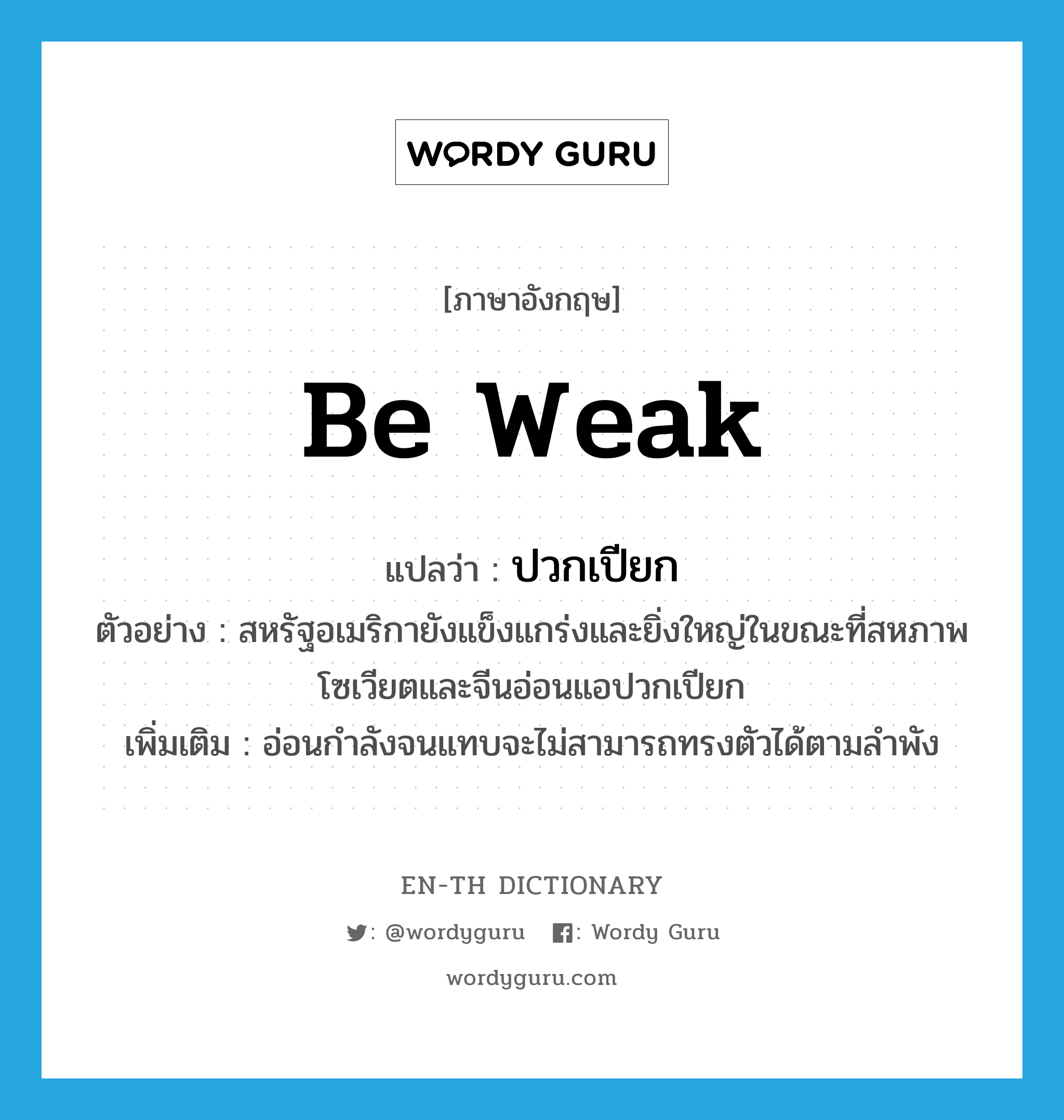 be weak แปลว่า?, คำศัพท์ภาษาอังกฤษ be weak แปลว่า ปวกเปียก ประเภท V ตัวอย่าง สหรัฐอเมริกายังแข็งแกร่งและยิ่งใหญ่ในขณะที่สหภาพโซเวียตและจีนอ่อนแอปวกเปียก เพิ่มเติม อ่อนกำลังจนแทบจะไม่สามารถทรงตัวได้ตามลำพัง หมวด V